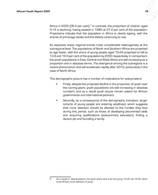 African Youth Report 2009 15 
Africa in 2035 (36.4 per cent). 5 In contrast, the proportion of children aged 
5-14 is declining, having peaked in 1990 at 27.3 per cent of the population. 
Projections indicate that the population in Africa is clearly ageing, with the 
shares of prime-age adults and the elderly continuing to rise. 
As expected, these regional trends mask considerable heterogeneity at the 
subregional level. The populations of North and Southern Africa are projected 
to age faster, with the share of young people aged 15-24 projected to fall to 
13.9 and 16.5 per cent of the population by 2050 respectively. In comparison, 
the youth populations in East, Central and West Africa are still increasing as a 
proportion and in absolute terms. The divergence among the subregions is a 
recent phenomenon and will accelerate rapidly after 2010, particularly in the 
case of North Africa. 
This demographic picture has a number of implications for policymakers: 
• Firstly, despite the projected decline in the proportion of youth over 
the coming years, youth populations are still increasing in absolute 
numbers, and as a result youth issues remain salient for African 
governments and international partners 
• Secondly, as a consequence of the demographic transition, larger 
cohorts of young people are entering adulthood, which suggests 
that more attention should be devoted to the hurdles they face 
during this period, such as those of developing job-oriented skills 
and acquiring qualifications (post-primary education), finding a 
decent job and foundling a family. 
5 As a result of data limitations, the youth share here is for the group 15-34, not 15-35, which 
is the African Union definition of youth. 
 