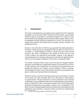 C. The school-to-work transition: 
Why is it failing so many 
young people in Africa? 
1. Introduction 
The most crucial stage for accumulating human capital in the form of general 
knowledge is during school. After finishing formal education, young people 
should be able to accomplish a successful transition from school to work 
with the skills and knowledge they have acquired. More specific skills can then 
be developed through training and experience on the job. This process is an 
integral step towards promoting economic growth, poverty reduction and 
prosperity in Africa. 
However, more often than not Africa’s young people face bleak prospects in 
the labour market, ending up unemployed if they can afford to remain in such 
a situation, or underemployed and stuck in poorly paid jobs in the informal 
economy. The youth unemployment rate stands at around 20 per cent 
in Africa. What is not captured by this statistic, however, is the degree of 
underemployment and working poverty that young Africans typically endure. 
These are in fact greater challenges in Africa than unemployment itself. 
This section considers these issues by summarizing the linkages between 
education and employment; analysing the situation of young Africans in terms 
of both education and employment; and examining how governments and 
development partners can respond to this challenge in African countries. 
This last aspect focuses more on interventions to support young people in the 
labour market once they have left formal education. 
While this report is not the first to analyse these issues, it provides an overview 
of the issues, the most up-to-date data and a discussion on policy options 
for governments.6 Though enrolments in primary education have improved 
considerably, most young people in Africa cannot access post-primary schooling, 
which is essential to make a successful transition from formal schooling to 
workplace. Consequently, young people continue to be marginalized in the 
labour market, facing few opportunities to find decent formal employment that 
will lift them out of poverty. In response, African countries are implementing 
6 See also United Nations (2007b) and World Bank (2006). 
African Youth Report 2009 Expanding opportunities for and with Young people in Africa 17 
 