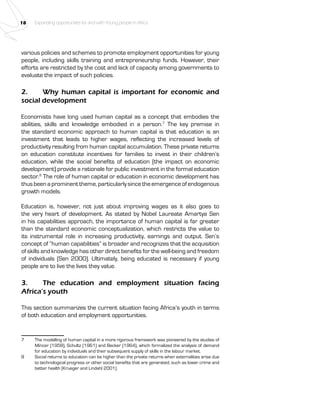 18 Expanding opportunities for and with Young people in Africa 
various policies and schemes to promote employment opportunities for young 
people, including skills training and entrepreneurship funds. However, their 
efforts are restricted by the cost and lack of capacity among governments to 
evaluate the impact of such policies. 
2. Why human capital is important for economic and 
social development 
Economists have long used human capital as a concept that embodies the 
abilities, skills and knowledge embodied in a person.7 The key premise in 
the standard economic approach to human capital is that education is an 
investment that leads to higher wages, reflecting the increased levels of 
productivity resulting from human capital accumulation. These private returns 
on education constitute incentives for families to invest in their children’s 
education, while the social benefits of education (the impact on economic 
development) provide a rationale for public investment in the formal education 
sector.8 The role of human capital or education in economic development has 
thus been a prominent theme, particularly since the emergence of endogenous 
growth models. 
Education is, however, not just about improving wages as it also goes to 
the very heart of development. As stated by Nobel Laureate Amartya Sen 
in his capabilities approach, the importance of human capital is far greater 
than the standard economic conceptualization, which restricts the value to 
its instrumental role in increasing productivity, earnings and output. Sen’s 
concept of “human capabilities” is broader and recognizes that the acquisition 
of skills and knowledge has other direct benefits for the well-being and freedom 
of individuals (Sen 2000). Ultimately, being educated is necessary if young 
people are to live the lives they value. 
3. The education and employment situation facing 
Africa’s youth 
This section summarizes the current situation facing Africa’s youth in terms 
of both education and employment opportunities. 
7 The modelling of human capital in a more rigorous framework was pioneered by the studies of 
Mincer (1958), Schultz (1961) and Becker (1964), which formalized the analysis of demand 
for education by individuals and their subsequent supply of skills in the labour market. 
8 Social returns to education can be higher than the private returns when externalities arise due 
to technological progress or other social benefits that are generated, such as lower crime and 
better health (Krueger and Lindahl 2001). 
 