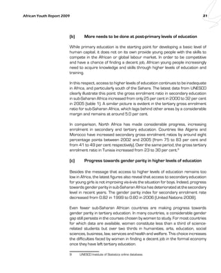 African Youth Report 2009 21 
(b) More needs to be done at post-primary levels of education 
While primary education is the starting point for developing a basic level of 
human capital, it does not on its own provide young people with the skills to 
compete in the African or global labour market. In order to be competitive 
and have a chance of finding a decent job, African young people increasingly 
need to acquire knowledge and skills through higher levels of education and 
training. 
In this respect, access to higher levels of education continues to be inadequate 
in Africa, and particularly south of the Sahara. The latest data from UNESCO 
clearly illustrate this point: the gross enrolment ratio in secondary education 
in sub-Saharan Africa increased from only 25 per cent in 2000 to 32 per cent 
in 2005 (table 1). A similar picture is evident in the tertiary gross enrolment 
ratio for sub-Saharan Africa, which lags behind other areas by a considerable 
margin and remains at around 5.0 per cent. 
In comparison, North Africa has made considerable progress, increasing 
enrolment in secondary and tertiary education. Countries like Algeria and 
Morocco have increased secondary gross enrolment ratios by around eight 
percentage points between 2002 and 2005 (from 75 to 83 per cent and 
from 41 to 49 per cent respectively). Over the same period, the gross tertiary 
enrolment ratio in Tunisia increased from 23 to 30 per cent.9 
(c) Progress towards gender parity in higher levels of education 
Besides the message that access to higher levels of education remains too 
low in Africa, the latest figures also reveal that access to secondary education 
for young girls is not improving vis-à-vis the situation for boys. Indeed, progress 
towards gender parity in sub-Saharan Africa has deteriorated at the secondary 
level in recent years. The gender parity index for secondary enrolment rate 
decreased from 0.82 in 1999 to 0.80 in 2006 (United Nations 2008). 
Even fewer sub-Saharan African countries are making progress towards 
gender parity in tertiary education. In many countries, a considerable gender 
gap still persists in the courses chosen by women to study. For most countries 
for which data are available, women constitute less than a third of science-related 
students but over two thirds in humanities, arts, education, social 
sciences, business, law, services and health and welfare. This choice increases 
the difficulties faced by women in finding a decent job in the formal economy 
once they have left tertiary education. 
9 UNESCO Institute of Statistics online database. 
 