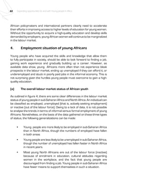 22 Expanding opportunities for and with Young people in Africa 
African policymakers and international partners clearly need to accelerate 
their efforts in improving access to higher levels of education for young women. 
Without the opportunity to acquire a high-quality education and develop skills 
demanded by employers, young African women will continue to be marginalized 
in the labour market. 
4. Employment situation of young Africans 
Young people who have acquired the skills and knowledge that allow them 
to fully participate in society, should be able to look forward to finding a job, 
gaining work experience and gradually building up a career. However, as 
available data show, young Africans more often than not experience bleak 
prospects in the labour market, ending up unemployed if they can afford it, or 
underemployed and stuck in poorly paid jobs in the informal economy. This is 
not surprising given the hurdles young people must overcome to gain a high-quality 
education. 
(a) The overall labour market status of African youth 
As outlined in figure 4, there are some clear differences in the labour market 
status of young people in sub-Saharan Africa and North Africa. An individual can 
be classified as employed, unemployed (that is, actively seeking employment) 
or inactive (out of the labour force). Owing to a lack of data, it is not possible 
to analyse the trends in terms of informal versus formal employment of young 
Africans. Nonetheless, on the basis of the data gathered on these three types 
of status, the following generalizations can be made: 
• Young people are more likely to be employed in sub-Saharan Africa 
than in North Africa, though the numbers of employed have fallen 
in both areas 
• Young people are less likely to be unemployed in sub-Saharan Africa, 
though the number of unemployed has fallen faster in North Africa 
in recent years. 
• Most young North Africans are out of the labour force (inactive) 
because of enrolment in education, cultural attitudes regarding 
women in the workplace, and the fact that young people are 
discouraged from finding a job. Young people in sub-Saharan Africa 
have fewer means to support themselves in such a situation. 
 