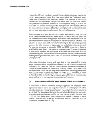 African Youth Report 2009 27 
regions like Africa it has been argued that the better-educated experience 
higher unemployment rates. This has been called the “educated youth 
hypothesis” (Leibbrandt and Mlatsheni 2004). The premise is that young 
people from more privileged backgrounds focus their job search on better-paid 
public-sector positions, and are, as a consequence, willing to “queue” for 
such jobs and remain unemployed. The more properly educated do not have 
the financial means or support to endure unemployment, and therefore seek 
work in lower-paid, poorer-quality jobs in the informal economy. 
A consequence of structural adjustment policies and other economic reforms 
is that there are few employment opportunities in the African public sector. At 
the same time, educated young people often do not have appropriate skills for 
other forms of formal-sector employment in industry or service activities. This 
situation is known as a “skill mismatch”, referring to the lack of congruence 
between the skills acquired by a young person and what employers demand. 
For example, according to figures for 1999 and 2000 presented in Boateng 
and Ofori-Sarpong (2001), there was an excess supply of Ghanaian graduates 
in arts/social sciences and agriculture, while there was a shortage of young 
people with degrees in administration/management, medical/health sciences 
and engineering/technical subjects. This skill mismatch resulted in graduate 
unemployment. 
Information technology is one skill area that is now essential to enable 
young people to gain a foothold in the labour market in both the developed 
and developing countries. This has been driven by skill-biased technological 
change and globalization. As reported in Boateng (2004), the proportion of 
job vacancies in Ghana not requiring skills in information technology decreased 
from 99 per cent in 1981 to around 55 per cent in 2003. Therefore, in order 
to have the skills demanded by employers, young Ghanaians must develop 
some proficiency in computers and associated technologies. 
(c) The rural-urban divide for young people in African labour markets 
In rural areas of African countries, most young people are employed in the 
agricultural sector either as wage labourers or in self-employment, while 
opportunities in the non-agricultural sector, especially in formal employment, 
are limited. The disparity can be large: for example, in Zambia, the urban youth 
unemployment rate has reached 54 per cent compared with the rural rate 
of 10 per cent. Rural youth unemployment is a specific challenge in some 
African countries such as Kenya, Mozambique and Sao Tome and Principe 
(Leibbrandt and Mlatsheni 2004). 
 