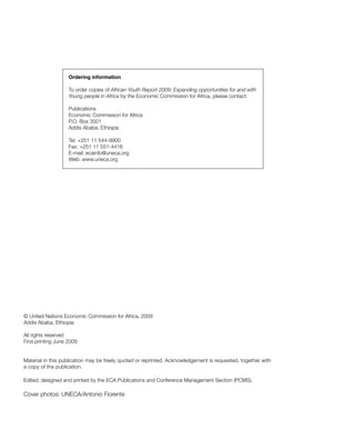 Ordering information 
To order copies of African Youth Report 2009: Expanding opportunities for and with 
Young people in Africa by the Economic Commission for Africa, please contact: 
Publications 
Economic Commission for Africa 
P.O. Box 3001 
Addis Ababa, Ethiopia 
Tel: +251 11 544-9900 
Fax: +251 11 551-4416 
E-mail: ecainfo@uneca.org 
Web: www.uneca.org 
© United Nations Economic Commission for Africa, 2009 
Addis Ababa, Ethiopia 
All rights reserved 
First printing June 2009 
Material in this publication may be freely quoted or reprinted. Acknowledgement is requested, together with 
a copy of the publication. 
Edited, designed and printed by the ECA Publications and Conference Management Section (PCMS). 
Cover photos: UNECA/Antonio Fiorente 
 