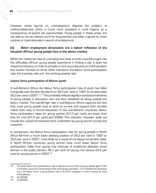 28 Expanding opportunities for and with Young people in Africa 
However, these figures on unemployment disguise the problem of 
underemployment, which is much more prevalent in rural regions as a 
consequence of poorer job opportunities. Young people in these areas are 
not able to remain without work for long periods and often migrate to urban 
centres or internationally in search of employment. 
(d) Other employment dimensions are a better reflection of the 
situation African young people face in the labour market 
While the measured rate of unemployment does provide a partial insight into 
the difficulties African young people experience in finding a job, it does not 
reveal the full story. In order to provide a more accurate picture of the situation 
this section focuses on three other indicators: the labour force participation 
rate, the inactivity rate and the working poverty rate. 
Labour force participation of African youth 
In sub-Saharan Africa, the labour force participation rate of youth has fallen 
marginally over the last decade from 58.3 per cent in 1997 to an estimated 
56.3 per cent in 2007.14,15 This probably reflects slightly increased enrolments 
of young people in education, who are then classified as being outside the 
labour market. The overall high rate in sub-Saharan Africa captures the fact 
that most young people have to work to survive and support their families 
rather than stay in formal education. In the sub-Saharan countries, labour 
force participation rates for young women (51.0 per cent) are lower than 
that for men (61.5 per cent) (ILO 2008). This indicator, however, does not 
include the unpaid home-based work undertaken by young women across the 
continent. 
In comparison, the labour force participation rate for young people in North 
Africa fell from a much lower starting position of 38.2 per cent in 1997 to 
35.3 per cent in 2007, most likely as a result of increased enrolment rates. 
In North African countries, young women have much lower labour force 
participation rates than young men because of traditional attitudes about 
women in the public domain: 46.1 per cent for young men versus 24.3 per 
cent for young women in 2007.16 
14 The youth labour force participation rate is defined as the number of young people aged 15-24 
in the labour force as a percentage of the working-age population. To be classified as participat-ing 
in the labour force, a young person has to be either engaged in a job or looking for work 
(unemployed). 
15 ILO (2008). 
16 ILO (2008). 
 