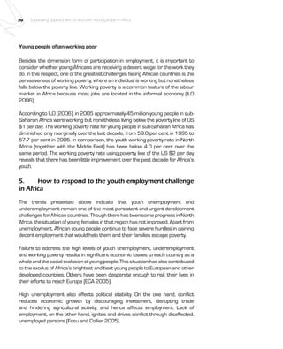 30 Expanding opportunities for and with Young people in Africa 
Young people often working poor 
Besides the dimension form of participation in employment, it is important to 
consider whether young Africans are receiving a decent wage for the work they 
do. In this respect, one of the greatest challenges facing African countries is the 
pervasiveness of working poverty, where an individual is working but nonetheless 
falls below the poverty line. Working poverty is a common feature of the labour 
market in Africa because most jobs are located in the informal economy (ILO 
2006). 
According to ILO (2006), in 2005 approximately 45 million young people in sub- 
Saharan Africa were working but nonetheless living below the poverty line of US 
$1 per day. The working poverty rate for young people in sub-Saharan Africa has 
diminished only marginally over the last decade, from 59.0 per cent in 1995 to 
57.7 per cent in 2005. In comparison, the youth working-poverty rate in North 
Africa (together with the Middle East) has been below 4.0 per cent over the 
same period. The working poverty rate using poverty line of the US $2 per day 
reveals that there has been little improvement over the past decade for Africa’s 
youth. 
5. How to respond to the youth employment challenge 
in Africa 
The trends presented above indicate that youth unemployment and 
underemployment remain one of the most persistent and urgent development 
challenges for African countries. Though there has been some progress in North 
Africa, the situation of young females in that region has not improved. Apart from 
unemployment, African young people continue to face severe hurdles in gaining 
decent employment that would help them and their families escape poverty. 
Failure to address the high levels of youth unemployment, underemployment 
and working poverty results in significant economic losses to each country as a 
whole and the social exclusion of young people. This situation has also contributed 
to the exodus of Africa’s brightest and best young people to European and other 
developed countries. Others have been desperate enough to risk their lives in 
their efforts to reach Europe (ECA 2005). 
High unemployment also affects political stability. On the one hand, conflict 
reduces economic growth by discouraging investment, disrupting trade 
and hindering agricultural activity, and hence affects employment. Lack of 
employment, on the other hand, ignites and drives conflict through disaffected, 
unemployed persons (Fosu and Collier 2005). 
 