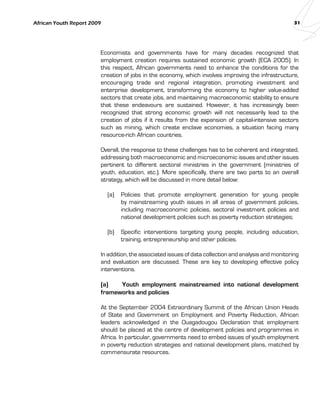 African Youth Report 2009 31 
Economists and governments have for many decades recognized that 
employment creation requires sustained economic growth (ECA 2005). In 
this respect, African governments need to enhance the conditions for the 
creation of jobs in the economy, which involves improving the infrastructure, 
encouraging trade and regional integration, promoting investment and 
enterprise development, transforming the economy to higher value-added 
sectors that create jobs, and maintaining macroeconomic stability to ensure 
that these endeavours are sustained. However, it has increasingly been 
recognized that strong economic growth will not necessarily lead to the 
creation of jobs if it results from the expansion of capital-intensive sectors 
such as mining, which create enclave economies, a situation facing many 
resource-rich African countries. 
Overall, the response to these challenges has to be coherent and integrated, 
addressing both macroeconomic and microeconomic issues and other issues 
pertinent to different sectoral ministries in the government (ministries of 
youth, education, etc.). More specifically, there are two parts to an overall 
strategy, which will be discussed in more detail below: 
(a) Policies that promote employment generation for young people 
by mainstreaming youth issues in all areas of government policies, 
including macroeconomic policies, sectoral investment policies and 
national development policies such as poverty reduction strategies; 
(b) Specific interventions targeting young people, including education, 
training, entrepreneurship and other policies. 
In addition, the associated issues of data collection and analysis and monitoring 
and evaluation are discussed. These are key to developing effective policy 
interventions. 
(a) Youth employment mainstreamed into national development 
frameworks and policies 
At the September 2004 Extraordinary Summit of the African Union Heads 
of State and Government on Employment and Poverty Reduction, African 
leaders acknowledged in the Ouagadougou Declaration that employment 
should be placed at the centre of development policies and programmes in 
Africa. In particular, governments need to embed issues of youth employment 
in poverty reduction strategies and national development plans, matched by 
commensurate resources. 
 