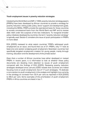 32 Expanding opportunities for and with Young people in Africa 
Youth employment issues in poverty reduction strategies 
Initiated by the World Bank and IMF in 1999, poverty reduction strategy papers 
(PRSPs) have been developed by African countries to provide a strategy for 
poverty reduction, linking public policy, donor support and development goals, 
including the MDGs. PRSPs provide the operational basis for these countries 
to access concessional loans from the World Bank and IMF and to receive 
debt relief under the auspices of the two institutions. To recognize broader 
policy initiatives developed by countries, the term “poverty reduction strategy” 
is typically used. Section E considers the issue of youth participation in PRSPs 
in more detail. 
ECA (2005) reviewed to what extent countries’ PRSPs addressed youth 
employment as an issue, and found that out of 21 PRSPs, only 11 have at 
least one core section analysing youth employment. Seventeen countries had 
specifically targeted employment creation for young people, mainly through 
training, education and the development of the private sector. 
Given that a number of African countries have either developed or revised 
PRSPs in recent years, it is informative to look at whether these policy 
documents are devoting more attention to issues of youth employment 
compared with the findings of ECA (2005). Reviewing poverty reduction 
strategies developed since January 2005 reveals that countries are indeed 
focusing more on youth employment. Out of 17 such strategies, 15 dedicate 
a core section to youth employment in the analysis and highlight it as a priority 
in the strategy an increase from 52.4 per cent as reported in ECA (2005) 
to 88.2 per cent. Some examples of the prioritization of youth employment 
PRSPs in Africa countries are listed in box 1. 
 