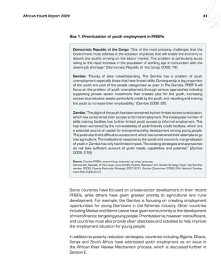 African Youth Report 2009 33 
Box 1. Prioritization of youth employment in PRSPs 
Democratic Republic of the Congo: “One of the most pressing challenges that the 
Government must address is the adoption of policies that will enable the economy to 
absorb the youths arriving on the labour market. The problem is particularly acute 
owing to the rapid increase in the population of working age in conjunction with the 
severe job shortage.” (Democratic Republic of the Congo 2006: 79) 
Gambia: “Paucity of data notwithstanding, The Gambia has a problem of youth 
unemployment especially those that have limited skills. Consequently, a big proportion 
of the youth are part of the people categorized as poor in The Gambia. PRSP II will 
focus on the problem of youth unemployment through various approaches including 
supporting private sector investment that creates jobs for the youth, increasing 
access to productive assets particularly credit by the youth, and retooling and training 
the youth to increase their employability.” (Gambia 2006: 26) 
Zambia: “The plight of the youth has been worsened by their limited access to education, 
which has constrained their access to formal employment. The inadequate number of 
skills training facilities has further limited youth access to informal employment. This 
has been worsened by the non-availability of youth-friendly credit facilities, which are 
a potential source of capital for entrepreneurship development among young people. 
The youth also find it difficult to access land, which has constrained their attempts to go 
into agriculture. The institutional response to the social and economic marginalization 
of youth in Zambia has only had limited impact. The existing strategies and approaches 
do not take sufficient account of youth needs, capabilities and potential.” (Zambia 
2006: 218) 
Source: Country PRSPs, www.imf.org/external/np/prsp/prsp.asp. 
Democratic Republic of the Congo (June 2006), Poverty Reduction and Growth Strategy Paper; Gambia (No-vember 
2006), Poverty Reduction Strategy: 2007-2011; Zambia (December 2006), Fifth National Develop-ment 
Plan 2006-2010. 
Some countries have focused on private-sector development in their recent 
PRSPs, while others have given greater priority to agricultural and rural 
development. For example, the Gambia is focusing on creating employment 
opportunities for young Gambians in the fisheries industry. Other countries 
including Malawi and Sierra Leone have given some priority to the development 
of microfinance, targeting young people. Prioritization is, however, not sufficient, 
and countries must also provide clear objectives and activities to help improve 
the employment situation for young people. 
In addition to poverty reduction strategies, countries including Algeria, Ghana, 
Kenya and South Africa have addressed youth employment as an issue in 
the African Peer Review Mechanism process, which is discussed further in 
Section E. 
 