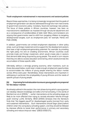34 Expanding opportunities for and with Young people in Africa 
Youth employment mainstreamed in macroeconomic and sectoral policies 
Beyond these approaches, it is being increasingly recognized that the goals of 
employment generation can also be addressed through the main instruments 
of government economic policy: monetary, fiscal and exchange rate policies. 
The focus of these policies in African countries, however, has been on 
macroeconomic stabilization as imposed through structural adjustment and 
as a consequence of conditionalities of debt relief. Many commentators are 
arguing that governments need to shift from targeting inflation to targeting 
developmental targets, such as employment (see, for example, Heintz and 
Pollin 2008). 
In addition, governments can embed employment objectives in other policy 
areas such as foreign investment and to support for the development sectors 
that have a high employment-generating potential. For example, by providing 
the right policy mix and an enabling environment, African countries could 
promote trade and foreign investment, which would create jobs in sectors 
that demand skills being acquired by young people. This would in turn require 
that they are able to access education and training, which would promote the 
accumulation of these specific skills. 
Ultimately, without a strongly growing economy, other inventions, such as 
those discussed below, could never create enough employment opportunities 
to accommodate the millions of young people entering the labour market 
across Africa every year. Nonetheless, these interventions are important in 
addressing in particular the employability of young Africans and the needs of 
specific groups of young people. 
(b) Improving formal education to ensure young people are prepared 
for the labour market 
As already outlined in this section, the main phase during which a young person 
can develop relevant knowledge and skills is formal schooling. In the words of 
Bechterman et al. (2004), “… earlier interventions at the schooling stage are 
likely to be more effective than trying to remedy education failures through 
youth training” p.34). Similarly, OECD (2002) stresses that the literature 
finds that “the biggest pay-off for disadvantaged youths [comes] from early 
and sustained interventions…. Such interventions should begin [even] before 
children enter the compulsory schooling system, and they should be followed 
by intensive efforts to boost their performance in primary and secondary 
schooling and reduce drop-out rates.” (OECD 2002:31). 
 