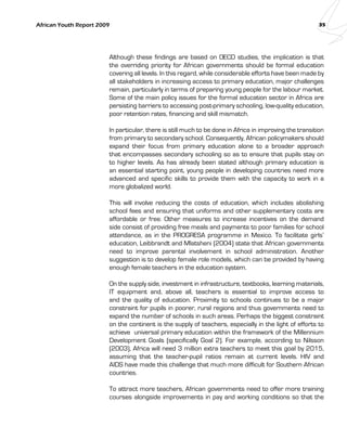 African Youth Report 2009 35 
Although these findings are based on OECD studies, the implication is that 
the overriding priority for African governments should be formal education 
covering all levels. In this regard, while considerable efforts have been made by 
all stakeholders in increasing access to primary education, major challenges 
remain, particularly in terms of preparing young people for the labour market. 
Some of the main policy issues for the formal education sector in Africa are 
persisting barriers to accessing post-primary schooling, low-quality education, 
poor retention rates, financing and skill mismatch. 
In particular, there is still much to be done in Africa in improving the transition 
from primary to secondary school. Consequently, African policymakers should 
expand their focus from primary education alone to a broader approach 
that encompasses secondary schooling so as to ensure that pupils stay on 
to higher levels. As has already been stated although primary education is 
an essential starting point, young people in developing countries need more 
advanced and specific skills to provide them with the capacity to work in a 
more globalized world. 
This will involve reducing the costs of education, which includes abolishing 
school fees and ensuring that uniforms and other supplementary costs are 
affordable or free. Other measures to increase incentives on the demand 
side consist of providing free meals and payments to poor families for school 
attendance, as in the PROGRESA programme in Mexico. To facilitate girls’ 
education, Leibbrandt and Mlatsheni (2004) state that African governments 
need to improve parental involvement in school administration. Another 
suggestion is to develop female role models, which can be provided by having 
enough female teachers in the education system. 
On the supply side, investment in infrastructure, textbooks, learning materials, 
IT equipment and, above all, teachers is essential to improve access to 
and the quality of education. Proximity to schools continues to be a major 
constraint for pupils in poorer, rural regions and thus governments need to 
expand the number of schools in such areas. Perhaps the biggest constraint 
on the continent is the supply of teachers, especially in the light of efforts to 
achieve universal primary education within the framework of the Millennium 
Development Goals (specifically Goal 2). For example, according to Nilsson 
(2003), Africa will need 3 million extra teachers to meet this goal by 2015, 
assuming that the teacher-pupil ratios remain at current levels. HIV and 
AIDS have made this challenge that much more difficult for Southern African 
countries. 
To attract more teachers, African governments need to offer more training 
courses alongside improvements in pay and working conditions so that the 
 