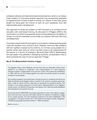 36 Expanding opportunities for and with Young people in Africa 
profession attracts and retains the best-trained teachers, which is currently a 
major problem in rural areas. Another approach is to use teaching assistants 
to supplement the number of staff in schools, as in Ghana. In this case, young 
people are being given the chance to work as such assistants, thus also 
helping tackle youth unemployment. 
One approach to tackle the problem of skill mismatch is to combine formal 
education with work-based training. As discussed in O’Higgins (2001), this 
combination can either be sequential, where training follows the completion of 
school, or it can be undertaken concurrently, as in Austria, Denmark, Germany 
and Switzerland. 
It has been argued that the dual system is successful in assisting young people 
make the transition from school to work. However, there are also problems 
with the rigidities imposed by the scheme, as it forces young people into a 
specific career path early on, which may later prove to be inappropriate for 
the person or in terms of employers’ demands (Ryan 2001). Nevertheless, 
the dual system has potential in developing countries, as illustrated in Box 2, 
which presents the case of such an approach in Egypt. 
Box 2. The Mubarak-Kohl initiative in Egypt 
The Egyptian leader Hosni Mubarak and the then German Chancellor Helmut Kohl 
agreed on an initiative to cooperate in the implementation of a dual vocational 
education system in Egypt based on the German model. This project was established 
in 1991 with the aim of bringing together the public and private sectors to provide 
training for young people. 
By including employers and enterprises, training focuses on vocational and technical 
skills demanded by the Egyptian labour market. In the scheme, students spend two 
days a week at school and four days with an enterprise for practical training. The 
duration of the whole programme is three years. Representatives of the Egyptian 
private sector, the Ministry of Education and experts from Germany jointly developed 
the theoretical and practical curricula. 
During the period 1995-2002, the project expanded to cover most regions in Egypt, 
both rural and urban, and some 20 cities. Overall, the initiative is considered in Egypt 
to be a great success. The dual vocational programme has been established in 28 
occupations in 24 governorates and in 45 technical secondary schools. Altogether, 
16,000 young people have been trained in 1,600 companies. 
Source: www.gtz.de. 
 