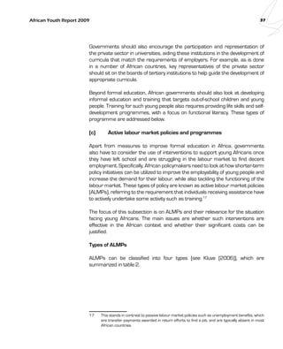 African Youth Report 2009 37 
Governments should also encourage the participation and representation of 
the private sector in universities, aiding these institutions in the development of 
curricula that match the requirements of employers. For example, as is done 
in a number of African countries, key representatives of the private sector 
should sit on the boards of tertiary institutions to help guide the development of 
appropriate curricula. 
Beyond formal education, African governments should also look at developing 
informal education and training that targets out-of-school children and young 
people. Training for such young people also requires providing life skills and self-development 
programmes, with a focus on functional literacy. These types of 
programme are addressed below. 
(c) Active labour market policies and programmes 
Apart from measures to improve formal education in Africa, governments 
also have to consider the use of interventions to support young Africans once 
they have left school and are struggling in the labour market to find decent 
employment. Specifically, African policymakers need to look at how shorter-term 
policy initiatives can be utilized to improve the employability of young people and 
increase the demand for their labour, while also tackling the functioning of the 
labour market. These types of policy are known as active labour market policies 
(ALMPs), referring to the requirement that individuals receiving assistance have 
to actively undertake some activity such as training.17 
The focus of this subsection is on ALMPs and their relevance for the situation 
facing young Africans. The main issues are whether such interventions are 
effective in the African context and whether their significant costs can be 
justified. 
Types of ALMPs 
ALMPs can be classified into four types (see Kluve (2006)), which are 
summarized in table 2. 
17 This stands in contrast to passive labour market policies such as unemployment benefits, which 
are transfer payments awarded in return efforts to find a job, and are typically absent in most 
African countries. 
 