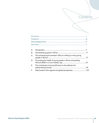 Contents 
Acronyms................................................................................................................................... v 
Foreword.................................................................................................................................... vii 
Acknowledgements............................................................................................................... ix 
Summary....................................................................................................................................1 
A. Introduction...................................................................................................................7 
B. Characterizing youth in Africa..............................................................................11 
C. The school-to-work transition: Why is it failing so many young 
people in Africa?..........................................................................................................17 
D. Promoting the health of young people in Africa and tackling 
HIV and AIDS in a more holistic way..................................................................51 
E. The contribution of young Africans to the political and 
policymaking process................................................................................................79 
F. Way forward: the regional and global perspective.....................................107 
African Youth Report 2009 Expanding opportunities for and with Young people in Africa iii 
 