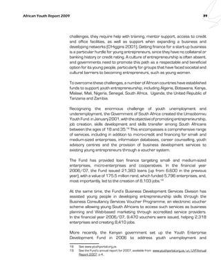 African Youth Report 2009 39 
challenges, they require help with training, mentor support, access to credit 
and office facilities, as well as support when expanding a business and 
developing networks (O’Higgins 2001). Getting finance for a start-up business 
is a particular hurdle for young entrepreneurs, since they have no collateral or 
banking history or credit rating. A culture of entrepreneurship is often absent, 
and governments need to promote this path as a respectable and beneficial 
option for its young people, particularly for groups that have faced societal and 
cultural barriers to becoming entrepreneurs, such as young women. 
To overcome these challenges, a number of African countries have established 
funds to support youth entrepreneurship, including Algeria, Botswana, Kenya, 
Malawi, Mali, Nigeria, Senegal, South Africa, Uganda, the United Republic of 
Tanzania and Zambia. 
Recognizing the enormous challenge of youth unemployment and 
underemployment, the Government of South Africa created the Umsobomvu 
Youth Fund in January 2001, with the objective of promoting entrepreneurship, 
job creation, skills development and skills transfer among South Africans 
between the ages of 18 and 35.18 This encompasses a comprehensive range 
of services, including in addition to micro-credit and financing for small- and 
medium-sized enterprises, information databases, career counselling, youth 
advisory centres and the provision of business development services to 
existing young entrepreneurs through a voucher system. 
The Fund has provided loan finance targeting small- and medium-sized 
enterprises, micro-enterprises and cooperatives. In the financial year 
2006/07, the Fund issued 21,383 loans (up from 6,600 in the previous 
year), with a value of 175.5 million rand, which funded 5,796 enterprises, and, 
most importantly, led to the creation of 8,103 jobs.19 
At the same time, the Fund’s Business Development Services Division has 
assisted young people in developing entrepreneurship skills through the 
Business Consultancy Services Voucher Programme, an electronic voucher 
scheme allowing young South Africans to access such services as business 
planning and Web-based marketing through accredited service providers. 
In the financial year 2006/07, 9,470 vouchers were issued, helping 2,318 
enterprises and creating 8,410 jobs. 
More recently, the Kenyan government set up the Youth Enterprise 
Development Fund in 2006 to address youth unemployment and 
18 See www.youthportal.org.za. 
19 See the Fund‘s annual report for 2007, available from www.youthportal.org.za/ur/UYFAnnual 
Report 2007. p.4.. 
 
