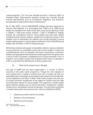 40 Expanding opportunities for and with Young people in Africa 
underemployment. The Fund was officially launched in February 2007 by 
President Kibaki. Disbursement operates through two channels through 
financial intermediaries such as microfinance institutions, and directly to 
young people through parliamentary constituencies.20 
By 31 May 2007, around 696,200,000 shillings had been disbursed to 
financial intermediaries. It is encouraging that 7,289 out of 7,885 young 
people who benefited from these funds were young women (92.4 per cent). 
In addition, 1,799 youth groups received a total of 72,689,214 shillings 
through the constituency scheme. Young people have also been offered 
entrepreneurship training. However, despite the proclaimed success of this 
initiative, such an intervention can address only a small proportion of young 
people needing support in gaining decent employment. Some 500,000 young 
people enter the labour market in Kenya every year. 
While these achievements appear to be positive, without a rigorous evaluation 
of such schemes it is impossible to take view on their long-term impact and 
cost-effectiveness. Such an evaluation will require conducting a comparison 
between young people who did and did not receive support from the government 
in terms of their successes in establishing and running businesses. This is a 
long-term and complex process that all governments need to undertake in 
order to understand the effectiveness of these programmes. 
(ii) Public works programmes in Senegal 
One type of ALMP that has been implemented in a number of African 
countries is the public works programme. Though the main objective of 
such programmes is usually to provide some sort of safety net, they can 
potentially assist unemployed young people to gain experience and help them 
remain attached to the labour market. Public works programmes that aim 
to provide short-term employment at low wages for workers who lack skills 
are particularly relevant for young people. The programme usually involves 
labour-intensive projects such as road construction, maintenance, irrigation 
infrastructure, reforestation and soil conservation. The overriding constraints 
in implementing public work programmes in Africa are (Subbarao 2003): 
• Capacity to provide funds for the project 
• Selection of the participants 
• Monitoring of the project. 
20 See: www.youthfund.go.ke. 
 