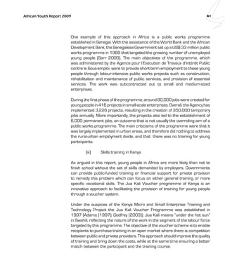 African Youth Report 2009 41 
One example of this approach in Africa is a public works programme 
established in Senegal. With the assistance of the World Bank and the African 
Development Bank, the Senegalese Government set up a US$ 33 million public 
works programme in 1989 that targeted the growing number of unemployed 
young people (Sarr 2000). The main objectives of the programme, which 
was administered by the Agence pour l’Execution de Travaux d’Intérêt Public 
contre le Sous-emploi, were to provide short-term employment to these young 
people through labour-intensive public works projects such as construction, 
rehabilitation and maintenance of public services, and provision of essential 
services. The work was subcontracted out to small and medium-sized 
enterprises. 
During the first phase of the programme, around 80,000 jobs were created for 
young people in 416 projects in small-scale enterprises. Overall, the Agency has 
implemented 3,226 projects, resulting in the creation of 350,000 temporary 
jobs annually. More importantly, the projects also led to the establishment of 
6,000 permanent jobs, an outcome that is not usually the overriding aim of a 
public works programme. The main criticisms of the programme were that it 
was largely implemented in urban areas, and therefore did nothing to address 
the rural-urban employment divide, and that there was no training for young 
participants. 
(iii) Skills training in Kenya 
As argued in this report, young people in Africa are more likely than not to 
finish school without the set of skills demanded by employers. Governments 
can provide public-funded training or financial support for private provision 
to remedy this problem which can focus on either general training or more 
specific vocational skills. The Jua Kali Voucher programme of Kenya is an 
innovative approach to facilitating the provision of training for young people 
through a voucher system. 
Under the auspices of the Kenya Micro and Small Enterprise Training and 
Technology Project the Jua Kali Voucher Programme was established in 
1997 (Adams (1997); Godfrey (2003)). Jua Kali means “under the hot sun” 
in Swahili, reflecting the nature of the work in the segment of the labour force 
targeted by this programme. The objective of the voucher scheme is to enable 
recipients to purchase training in an open market where there is competition 
between public and private providers. This approach should improve the quality 
of training and bring down the costs, while at the same time ensuring a better 
match between the participant and the training course. 
 
