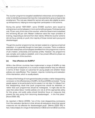 42 Expanding opportunities for and with Young people in Africa 
The voucher programme targeted established enterprises and employees in 
order to identify businesses that have the most potential to grow and generate 
employment. This rule was relaxed for women who were also eligible as start-up 
entrepreneurs, helping to encourage their participation in the scheme. 
During the period 1997-2001, some 37,666 vouchers were issued to 
entrepreneurs and employees in micro and small businesses. Participants paid 
only 10 per cent of the cost of the voucher, while the Government subsidized 
the remaining 90 per cent. Master craftsmen were the major providers of 
training, responding to demand from their clients. While the voucher scheme 
did not focus entirely on youth, the majority of those trained were young and 
disadvantaged. 
Though the voucher programme has not been subject to a rigorous empirical 
evaluation, it is generally thought to have been a success. There is evidence 
that both enterprises and employees benefited from the programme in terms 
of job creation, productivity and business profits. However, the programme 
was complex and costly to establish, and it has proved difficult to phase out 
the subsidization of the vouchers. 
(e) How effective are ALMPs? 
While a few African countries have implemented a range of ALMPs to help 
promote youth employment, it is crucial to analyse whether they are effective 
in terms of their impact on outcomes for young people and whether these 
policies are cost-effective. This, however, requires monitoring and evaluation 
of the intervention, which is usually absent. 
A review of the findings of more general studies provides a rather disappointing 
conclusion on the effectiveness of ALMPs. As Kluve (2006) concluded, “Young 
people appear to be particularly hard to assist. It is not clear if it follows from 
this disappointing result that youth programmes should be abolished, or 
rather that such programmes should be re-designed. It might also be the 
case that active labour market policies are not at all the appropriate policy 
for this group, and public policy should therefore focus on measures that 
prevent the very young from becoming disadvantaged … in the first place.” 
(Kluve 2006: 28). 
As reported in Martin (2000), “one of the most disappointing conclusions 
from the evaluation literature is that almost all evaluations show that special 
measures are not effective for disadvantaged youth”. (Martin 2000: 95). In 
fact, meta-analysis of a range of interventions in OECD and non-OECD countries 
 