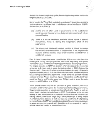 African Youth Report 2009 43 
reveals that ALMPs targeted at youth perform significantly worse than those 
targeting adults (Kluve 2006). 
More recently, the World Bank undertook an analysis of interventions targeting 
youth employment and found that, in sub-Saharan Africa (see Rother (2006), 
Bechterman et al. (2007)): 
(a) ALMPs are not often used by governments in the sub-Saharan 
countries, while the programmes that are implemented largely rely on 
external funding 
(b) There is a lack of systematic evaluation of the impact of specific 
interventions, failing to identify the independent effect of the 
programme 
(c) The absence of cost-benefit analysis renders it difficult to assess 
the efficiency and effectiveness of programmes. In the programmes 
reviewed by these studies, only 2 of 29 initiatives benefited from a 
cost-benefit analysis. 
Even if these interventions were cost-effective, African countries face the 
challenge of funding such programmes, which are very costly. The figures 
available for OECD countries indicate the potential costs of such programmes. 
The largest spender on ALMPs is Sweden, where the cost of the measures 
amounted to 2.1 per cent of gross domestic product in 1997, followed by 
Denmark with 1.8 per cent. The Netherlands and Ireland allocated 1.7 per cent 
of gross domestic product to ALMP measures, which was also well above the 
OECD average of just over 0.8 per cent. Though there are generally no data 
available for most African countries, figures indicate that two North African 
countries, Algeria and Tunisia, spend over 1.0 per cent of gross domestic 
product on ALMPs (Auer et al. 2004). 
Africa already invests around 3.3 per cent of gross domestic product in 
education, and therefore, given the fiscal constraints faced by governments, 
they are not in a position to allocate significant funding for ALMPs to such an 
extent that it reaches the levels found in OECD. The challenge is therefore to 
develop ALMPs that are simple to implement and cost-effective in the African 
setting. Overall, ALMPs can target only a small percentage of young people 
in African countries because of cost and capacity constraints. It will probably 
be more effective if ALMPs are used to target specific vulnerable groups such 
as young women, young people with disabilities and young people in rural or 
remote areas and conflict or post-conflict zones. 
 