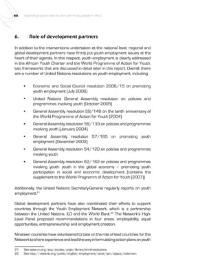 44 Expanding opportunities for and with Young people in Africa 
6. Role of development partners 
In addition to the interventions undertaken at the national level, regional and 
global development partners have firmly put youth employment issues at the 
heart of their agenda. In this respect, youth employment is clearly addressed 
in the African Youth Charter and the World Programme of Action for Youth, 
two frameworks that are discussed in detail later in this report. Overall, there 
are a number of United Nations resolutions on youth employment, including: 
• Economic and Social Council resolution 2006/15 on promoting 
youth employment (July 2006) 
• United Nations General Assembly resolution on policies and 
programmes involving youth (October 2005) 
• General Assembly resolution 59/148 on the tenth anniversary of 
the World Programme of Action for Youth (2004) 
• General Assembly resolution 58/133 on policies and programmes 
involving youth (January 2004) 
• General Assembly resolution 57/165 on promoting youth 
employment (December 2002) 
• General Assembly resolution 54/120 on policies and programmes 
involving youth 
• General Assembly resolution 62/162 on policies and programmes 
involving youth: youth in the global economy – promoting youth 
participation in social and economic development (contains the 
supplement to the World Programm of Action for Youth (2007)) 
Additionally, the United Nations Secretary-General regularly reports on youth 
employment.21 
Global development partners have also coordinated their efforts to support 
countries through the Youth Employment Network, which is a partnership 
between the United Nations, ILO and the World Bank.22 The Network’s High- 
Level Panel proposed recommendations in four areas: employability, equal 
opportunities, entrepreneurship and employment creation. 
Nineteen countries have volunteered to take on the role of lead countries for the 
Network to share experience and lead the way in formulating action plans on youth 
21 See www.un.org/esa/socdev/unyin/library.htm#resolutions. 
22 See http://www.ilo.org/public/english/employment/strat/yen/object/index.htm. 
 