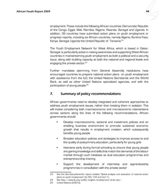 African Youth Report 2009 45 
employment. These include the following African countries: Democratic Republic 
of the Congo, Egypt, Mali, Namibia, Nigeria, Rwanda, Senegal and Uganda. In 
addition, 39 countries have submitted action plans on youth employment or 
progress reports, including six African countries, namely Algeria, Burkina Faso, 
Kenya, Senegal, Uganda the United Republic of Tanzania.23 
The Youth Employment Network for West Africa, which is based in Dakar, 
Senegal, is particularly active in raising awareness and supporting West African 
countries in mainstreaming youth employment as both a political and a security 
issue, along with building capacity at both the national and regional levels and 
engaging the private sector.24 
Further mandates stemming from General Assembly resolutions have 
encouraged countries to prepare national action plans on youth employment 
with assistance from the ILO, the United Nations Secretariat and the World 
Bank, as well as other United Nations specialized agencies, and with the 
participation of young people.25 
7. Summary of policy recommendations 
African governments need to develop integrated and coherent approaches to 
address youth employment issues, rather than treating them in isolation. This 
will involve considering both macroeconomic and microeconomic interventions 
across sectors along the lines of the following recommendations. African 
governments should: 
Develop macroeconomic, sectoral and investment • policies and an 
enabling business environment to promote sustained economic 
growth that results in employment creation, which subsequently 
benefits young people 
• Broaden education policies and strategies to improve access to and 
the quality of post-primary education, particularly for young girls 
• Intervene early during formal schooling to ensure that young people 
are gaining knowledge and skills that match the demands of the labour 
market through such initiatives as dual education programmes and 
entrepreneurship training 
• Support the development of internship and apprenticeship 
programmes in consultation with the private sector 
23 See the Secretary-General’s report entitled “Global analysis and evaluation of national action 
plans on youth employment” (A/60/133 and Corr.1). 
24 See http://www.ilo.org/public/english/employment/strat/yen/. 
25 United Nations (2007a). 
 