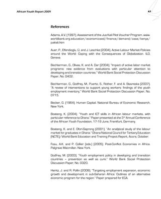 African Youth Report 2009 47 
References 
Adams, A.V. (1997). Assessment of the Jua Kali Pilot Voucher Program. www. 
worldbank.org.education/economicsed/finance/demand/case/kenya/ 
juakali.htm 
Auer, P., Elfendioglu, Ü, and J. Leschke (2004). Active Labour Market Policies 
around the World: Coping with the Consequences of Globalization. ILO, 
Geneva. 
Bechterman, G., Olivas, K. and A. Dar (2004). “Impact of active labor market 
programs: new evidence from evaluations with particular attention to 
developing and transition countries.” World Bank Social Protection Discussion 
Paper, No. 0402. 
Bechterman, G., Godfrey, M., Puerto, S., Rother, F. and A. Stavreska (2007). 
“A review of interventions to support young workers: findings of the youth 
employment inventory,” World Bank Social Protection Discussion Paper, No. 
0715. 
Becker, G. (1964). Human Capital. National Bureau of Economic Research, 
New York. 
Boateng, K. (2004). “Youth and ICT skills in African labour markets, with 
particular reference to Ghana.” Paper presented at the 3rd Annual Conference 
of the African Youth Foundation, 17-19 June, Frankfurt, Germany. 
Boateng, K. and E. Ofori-Saprong (2001). “An analytical study of the labour 
market for graduates in Ghana.” Ghana National Council for Tertiary Education 
(NCTE)/World Bank Education and Training Project Report, Accra, October. 
Fosu, A.K. and P. Collier (eds.) (2005). Post-Conflict Economies in Africa. 
Palgrave Macmillan. New York. 
Godfrey, M. (2003). “Youth employment policy in developing and transition 
countries – prevention as well as cure.” World Bank Social Protection 
Discussion Paper, No. 0320. 
Heintz, J. and R. Pollin (2008). “Targeting employment expansion, economic 
growth and development in sub-Saharan Africa: Outlines of an alternative 
economic program for the region.” Paper prepared for ECA. 
 