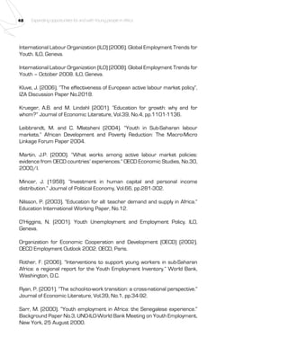 48 Expanding opportunities for and with Young people in Africa 
International Labour Organization (ILO) (2006). Global Employment Trends for 
Youth. ILO, Geneva. 
International Labour Organization (ILO) (2008). Global Employment Trends for 
Youth – October 2008. ILO, Geneva. 
Kluve, J. (2006). “The effectiveness of European active labour market policy”, 
IZA Discussion Paper No.2018. 
Krueger, A.B. and M. Lindahl (2001). “Education for growth: why and for 
whom?” Journal of Economic Literature, Vol.39, No.4, pp.1101-1136. 
Leibbrandt, M. and C. Mlatsheni (2004). “Youth in Sub-Saharan labour 
markets.” African Development and Poverty Reduction: The Macro-Micro 
Linkage Forum Paper 2004. 
Martin, J.P. (2000). “What works among active labour market policies: 
evidence from OECD countries’ experiences.” OECD Economic Studies, No.30, 
2000/I. 
Mincer, J. (1958). “Investment in human capital and personal income 
distribution.” Journal of Political Economy, Vol.66, pp.281-302. 
Nilsson, P. (2003). “Education for all: teacher demand and supply in Africa.” 
Education International Working Paper, No.12. 
O’Higgins, N. (2001). Youth Unemployment and Employment Policy. ILO, 
Geneva. 
Organization for Economic Cooperation and Development (OECD) (2002). 
OECD Employment Outlook 2002. OECD, Paris. 
Rother, F. (2006). “Interventions to support young workers in sub-Saharan 
Africa: a regional report for the Youth Employment Inventory.” World Bank, 
Washington, D.C. 
Ryan, P. (2001). “The school-to-work transition: a cross-national perspective.” 
Journal of Economic Literature, Vol.39, No.1, pp.34-92. 
Sarr, M. (2000). “Youth employment in Africa: the Senegalese experience.” 
Background Paper No.3, UNO-ILO-World Bank Meeting on Youth Employment, 
New York, 25 August 2000. 
 