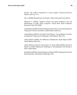African Youth Report 2009 49 
Schultz, T.W. (1961). “Investment in human capital.” American Economic 
Review, Vol.51, pp.1-17. 
Sen, A. (2000). Development as Freedom. Oxford University Press, Oxford. 
Subbarao, K. (2003). “Systemic shocks and social protection: role and 
effectiveness of public works programs.” World Bank Social Protection 
Discussion Paper No. 0302. 
United Nations (2007a). Review of National Action Plans on Youth Employment: 
Putting Commitment into Action. United Nations, New York. 
United Nations (2007b). The World Youth Report - Young People’s Transition 
to Adulthood: Progress and Challenges. United Nations, New York. 
United Nations (2008). The Millennium Development Goals Report 2008. 
United Nations, New York. 
United Nations Economic Commission for Africa (ECA) (2005). Economic 
Report on 2005: Meeting the Challenges of Unemployment and Poverty in 
Africa. Addis Ababa. 
World Bank (2006). World Development Report 2007: Development and the 
Next Generation. World Bank, Washington, D.C. 
 