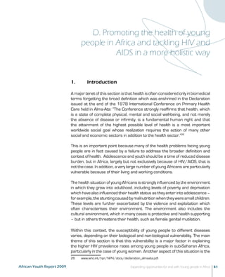 D. Promoting the health of young 
people in Africa and tackling HIV and 
AIDS in a more holistic way 
1. Introduction 
A major tenet of this section is that health is often considered only in biomedical 
terms forgetting the broad definition which was enshrined in the Declaration 
issued at the end of the 1978 International Conference on Primary Health 
Care held in Alma-Ata: “The Conference strongly reaffirms that health, which 
is a state of complete physical, mental and social well-being, and not merely 
the absence of disease or infirmity, is a fundamental human right and that 
the attainment of the highest possible level of health is a most important 
worldwide social goal whose realization requires the action of many other 
social and economic sectors in addition to the health sector.”26 
This is an important point because many of the health problems facing young 
people are in fact caused by a failure to address the broader definition and 
context of health. Adolescence and youth should be a time of reduced disease 
burden, but in Africa, largely but not exclusively because of HIV/AIDS, that is 
not the case. In addition, a very large number of young Africans are particularly 
vulnerable because of their living and working conditions. 
The health situation of young Africans is strongly influenced by the environment 
in which they grow into adulthood, including levels of poverty and deprivation 
which have also influenced their health status as they enter into adolescence – 
for example, the stunting caused by malnutrition when they were small children. 
These levels are further exacerbated by the violence and exploitation which 
often characterises their environment. The environment also includes the 
cultural environment, which in many cases is protective and health supporting 
– but in others threatens their health, such as female genital mutilation. 
Within this context, the susceptibility of young people to different diseases 
varies, depending on their biological and non-biological vulnerability. The main 
theme of this section is that this vulnerability is a major factor in explaining 
the higher HIV prevalence rates among young people in sub-Saharan Africa, 
particularly in the case of young women. Another aspect of this situation is the 
26 www.who.int/hpr/NPH/docs/declaration_almaata.pdf. 
African Youth Report 2009 Expanding opportunities for and with Young people in Africa 51 
 