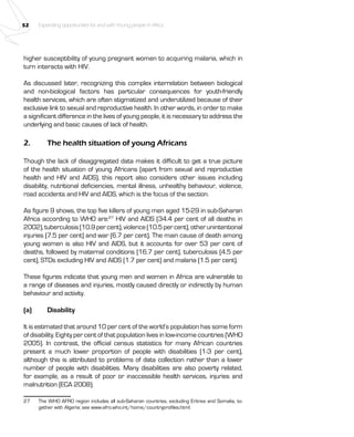 52 Expanding opportunities for and with Young people in Africa 
higher susceptibility of young pregnant women to acquiring malaria, which in 
turn interacts with HIV. 
As discussed later, recognizing this complex interrelation between biological 
and non-biological factors has particular consequences for youth-friendly 
health services, which are often stigmatized and underutilized because of their 
exclusive link to sexual and reproductive health. In other words, in order to make 
a significant difference in the lives of young people, it is necessary to address the 
underlying and basic causes of lack of health. 
2. The health situation of young Africans 
Though the lack of disaggregated data makes it difficult to get a true picture 
of the health situation of young Africans (apart from sexual and reproductive 
health and HIV and AIDS), this report also considers other issues including 
disability, nutritional deficiencies, mental illness, unhealthy behaviour, violence, 
road accidents and HIV and AIDS, which is the focus of the section. 
As figure 9 shows, the top five killers of young men aged 15-29 in sub-Saharan 
Africa according to WHO are:27 HIV and AIDS (34.4 per cent of all deaths in 
2002), tuberculosis (10.9 per cent), violence (10.5 per cent), other unintentional 
injuries (7.5 per cent) and war (6.7 per cent). The main cause of death among 
young women is also HIV and AIDS, but it accounts for over 53 per cent of 
deaths, followed by maternal conditions (16.7 per cent), tuberculosis (4.5 per 
cent), STDs excluding HIV and AIDS (1.7 per cent) and malaria (1.5 per cent). 
These figures indicate that young men and women in Africa are vulnerable to 
a range of diseases and injuries, mostly caused directly or indirectly by human 
behaviour and activity. 
(a) Disability 
It is estimated that around 10 per cent of the world’s population has some form 
of disability. Eighty per cent of that population lives in low-income countries (WHO 
2005). In contrast, the official census statistics for many African countries 
present a much lower proportion of people with disabilities (1-3 per cent), 
although this is attributed to problems of data collection rather than a lower 
number of people with disabilities. Many disabilities are also poverty related, 
for example, as a result of poor or inaccessible health services, injuries and 
malnutrition (ECA 2008). 
27 The WHO AFRO region includes all sub-Saharan countries, excluding Eritrea and Somalia, to-gether 
with Algeria; see www.afro.who.int/home/countryprofiles.html. 
 