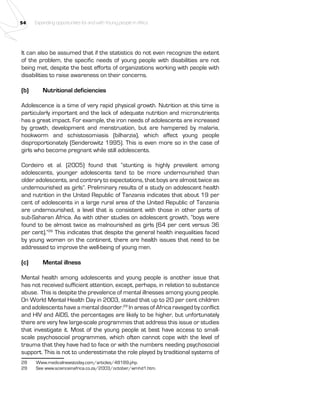 54 Expanding opportunities for and with Young people in Africa 
It can also be assumed that if the statistics do not even recognize the extent 
of the problem, the specific needs of young people with disabilities are not 
being met, despite the best efforts of organizations working with people with 
disabilities to raise awareness on their concerns. 
(b) Nutritional deficiencies 
Adolescence is a time of very rapid physical growth. Nutrition at this time is 
particularly important and the lack of adequate nutrition and micronutrients 
has a great impact. For example, the iron needs of adolescents are increased 
by growth, development and menstruation, but are hampered by malaria, 
hookworm and schistosomiasis (bilharzia), which affect young people 
disproportionately (Senderowitz 1995). This is even more so in the case of 
girls who become pregnant while still adolescents. 
Cordeiro et al. (2005) found that “stunting is highly prevalent among 
adolescents, younger adolescents tend to be more undernourished than 
older adolescents, and contrary to expectations, that boys are almost twice as 
undernourished as girls”. Preliminary results of a study on adolescent health 
and nutrition in the United Republic of Tanzania indicates that about 19 per 
cent of adolescents in a large rural area of the United Republic of Tanzania 
are undernourished, a level that is consistent with those in other parts of 
sub-Saharan Africa. As with other studies on adolescent growth, “boys were 
found to be almost twice as malnourished as girls (64 per cent versus 36 
per cent).”28 This indicates that despite the general health inequalities faced 
by young women on the continent, there are health issues that need to be 
addressed to improve the well-being of young men. 
(c) Mental illness 
Mental health among adolescents and young people is another issue that 
has not received sufficient attention, except, perhaps, in relation to substance 
abuse. This is despite the prevalence of mental illnesses among young people. 
On World Mental Health Day in 2003, stated that up to 20 per cent children 
and adolescents have a mental disorder.29 In areas of Africa ravaged by conflict 
and HIV and AIDS, the percentages are likely to be higher, but unfortunately 
there are very few large-scale programmes that address this issue or studies 
that investigate it. Most of the young people at best have access to small-scale 
psychosocial programmes, which often cannot cope with the level of 
trauma that they have had to face or with the numbers needing psychosocial 
support. This is not to underestimate the role played by traditional systems of 
28 Www.medicalnewstoday.com/articles/48189.php. 
29 See www.scienceinafrica.co.za/2003/october/wmhd1.htm. 
 