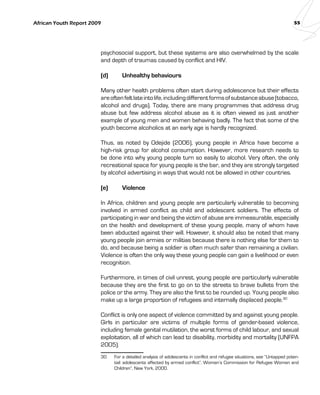 African Youth Report 2009 55 
psychosocial support, but these systems are also overwhelmed by the scale 
and depth of traumas caused by conflict and HIV. 
(d) Unhealthy behaviours 
Many other health problems often start during adolescence but their effects 
are often felt late into life, including different forms of substance abuse (tobacco, 
alcohol and drugs). Today, there are many programmes that address drug 
abuse but few address alcohol abuse as it is often viewed as just another 
example of young men and women behaving badly. The fact that some of the 
youth become alcoholics at an early age is hardly recognized. 
Thus, as noted by Odejide (2006), young people in Africa have become a 
high-risk group for alcohol consumption. However, more research needs to 
be done into why young people turn so easily to alcohol. Very often, the only 
recreational space for young people is the bar, and they are strongly targeted 
by alcohol advertising in ways that would not be allowed in other countries. 
(e) Violence 
In Africa, children and young people are particularly vulnerable to becoming 
involved in armed conflict as child and adolescent soldiers. The effects of 
participating in war and being the victim of abuse are immeasurable, especially 
on the health and development of these young people, many of whom have 
been abducted against their will. However, it should also be noted that many 
young people join armies or militias because there is nothing else for them to 
do, and because being a soldier is often much safer than remaining a civilian. 
Violence is often the only way these young people can gain a livelihood or even 
recognition. 
Furthermore, in times of civil unrest, young people are particularly vulnerable 
because they are the first to go on to the streets to brave bullets from the 
police or the army. They are also the first to be rounded up. Young people also 
make up a large proportion of refugees and internally displaced people.30 
Conflict is only one aspect of violence committed by and against young people. 
Girls in particular are victims of multiple forms of gender-based violence, 
including female genital mutilation, the worst forms of child labour, and sexual 
exploitation, all of which can lead to disability, morbidity and mortality (UNFPA 
2005). 
30 For a detailed analysis of adolescents in conflict and refugee situations, see “Untapped poten-tial: 
adolescents affected by armed conflict”, Women’s Commission for Refugee Women and 
Children”, New York, 2000. 
 