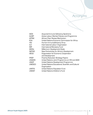 Acronyms 
AIDS Acquired Immune Deficiency Syndrome 
ALMP Active Labour Market Policies and Programme 
APRM African Peer Review Mechanism 
ECA United Nations Economic Commission for Africa 
HIV Human Immunodeficiency Virus 
ILO International Labour Organization 
IMF International Monetary Fund 
MDGs Millennium Development Goals 
NEPAD New Partnership for Africa’s Development 
OECD Organisation for Economic Cooperation 
and Development 
PRSP Poverty Reduction Strategy Papers 
UNAIDS United Nations Joint Programme on HIV and AIDS 
UNDP United Nations Development Programme 
UNESCO United Nations Educational, Scientific and Cultural 
Organization 
UNFPA United Nations Population Fund 
UNICEF United Nations Children’s Fund 
African Youth Report 2009 Expanding opportunities for and with Young people in Africa v 
 