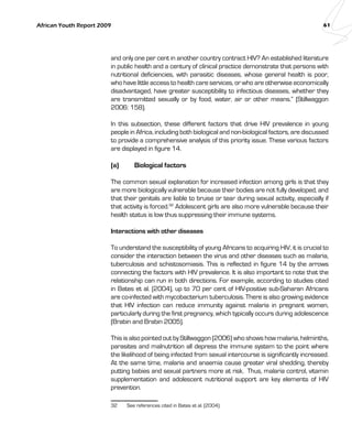 African Youth Report 2009 61 
and only one per cent in another country contract HIV? An established literature 
in public health and a century of clinical practice demonstrate that persons with 
nutritional deficiencies, with parasitic diseases, whose general health is poor, 
who have little access to health care services, or who are otherwise economically 
disadvantaged, have greater susceptibility to infectious diseases, whether they 
are transmitted sexually or by food, water, air or other means.” (Stillwaggon 
2006: 158). 
In this subsection, these different factors that drive HIV prevalence in young 
people in Africa, including both biological and non-biological factors, are discussed 
to provide a comprehensive analysis of this priority issue. These various factors 
are displayed in figure 14. 
(a) Biological factors 
The common sexual explanation for increased infection among girls is that they 
are more biologically vulnerable because their bodies are not fully developed, and 
that their genitals are liable to bruise or tear during sexual activity, especially if 
that activity is forced.32 Adolescent girls are also more vulnerable because their 
health status is low thus suppressing their immune systems. 
Interactions with other diseases 
To understand the susceptibility of young Africans to acquiring HIV, it is crucial to 
consider the interaction between the virus and other diseases such as malaria, 
tuberculosis and schistosomiasis. This is reflected in figure 14 by the arrows 
connecting the factors with HIV prevalence. It is also important to note that the 
relationship can run in both directions. For example, according to studies cited 
in Bates et al. (2004), up to 70 per cent of HIV-positive sub-Saharan Africans 
are co-infected with mycobacterium tuberculosis. There is also growing evidence 
that HIV infection can reduce immunity against malaria in pregnant women, 
particularly during the first pregnancy, which typically occurs during adolescence 
(Brabin and Brabin 2005). 
This is also pointed out by Stillwaggon (2006) who shows how malaria, helminths, 
parasites and malnutrition all depress the immune system to the point where 
the likelihood of being infected from sexual intercourse is significantly increased. 
At the same time, malaria and anaemia cause greater viral shedding, thereby 
putting babies and sexual partners more at risk. Thus, malaria control, vitamin 
supplementation and adolescent nutritional support are key elements of HIV 
prevention. 
32 See references cited in Bates et al. (2004). 
 