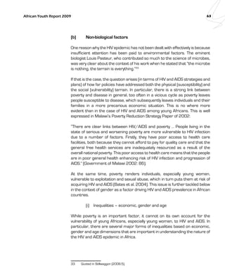 African Youth Report 2009 63 
(b) Non-biological factors 
One reason why the HIV epidemic has not been dealt with effectively is because 
insufficient attention has been paid to environmental factors. The eminent 
biologist Louis Pasteur, who contributed so much to the science of microbes, 
was very clear about the context of his work when he stated that “the microbe 
is nothing, the terrain is everything.”33 
If that is the case, the question arises (in terms of HIV and AIDS strategies and 
plans) of how far policies have addressed both the physical (susceptibility) and 
the social (vulnerability) terrain. In particular, there is a strong link between 
poverty and disease in general, too often in a vicious cycle as poverty leaves 
people susceptible to disease, which subsequently leaves individuals and their 
families in a more precarious economic situation. This is no where more 
evident than in the case of HIV and AIDS among young Africans. This is well 
expressed in Malawi’s Poverty Reduction Strategy Paper of 2002: 
“There are clear links between HIV/AIDS and poverty … People living in the 
state of serious and worsening poverty are more vulnerable to HIV infection 
due to a number of factors. Firstly, they have poor access to health care 
facilities, both because they cannot afford to pay for quality care and that the 
general free health services are inadequately resourced as a result of the 
overall national poverty. This poor access to health care means that the people 
are in poor general health enhancing risk of HIV infection and progression of 
AIDS.” (Government of Malawi 2002: 86). 
At the same time, poverty renders individuals, especially young women, 
vulnerable to exploitation and sexual abuse, which in turn puts them at risk of 
acquiring HIV and AIDS (Bates et al. 2004). This issue is further tackled below 
in the context of gender as a factor driving HIV and AIDS prevalence in African 
countries. 
(i) Inequalities – economic, gender and age 
While poverty is an important factor, it cannot on its own account for the 
vulnerability of young Africans, especially young women, to HIV and AIDS. In 
particular, there are several major forms of inequalities based on economic, 
gender and age dimensions that are important in understanding the nature of 
the HIV and AIDS epidemic in Africa. 
33 Quoted in Stillwaggon (2006:5). 
 