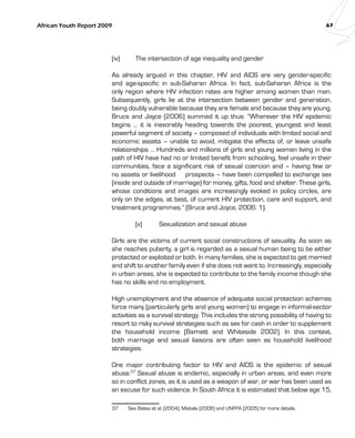 African Youth Report 2009 67 
(iv) The intersection of age inequality and gender 
As already argued in this chapter, HIV and AIDS are very gender-specific 
and age-specific in sub-Saharan Africa. In fact, sub-Saharan Africa is the 
only region where HIV infection rates are higher among women than men. 
Subsequently, girls lie at the intersection between gender and generation, 
being doubly vulnerable because they are female and because they are young. 
Bruce and Joyce (2006) summed it up thus: “Wherever the HIV epidemic 
begins … it is inexorably heading towards the poorest, youngest and least 
powerful segment of society – composed of individuals with limited social and 
economic assets – unable to avoid, mitigate the effects of, or leave unsafe 
relationships … Hundreds and millions of girls and young women living in the 
path of HIV have had no or limited benefit from schooling, feel unsafe in their 
communities, face a significant risk of sexual coercion and – having few or 
no assets or livelihood prospects – have been compelled to exchange sex 
(inside and outside of marriage) for money, gifts, food and shelter. These girls, 
whose conditions and images are increasingly evoked in policy circles, are 
only on the edges, at best, of current HIV protection, care and support, and 
treatment programmes.” (Bruce and Joyce, 2006: 1). 
(v) Sexualization and sexual abuse 
Girls are the victims of current social constructions of sexuality. As soon as 
she reaches puberty, a girl is regarded as a sexual human being to be either 
protected or exploited or both. In many families, she is expected to get married 
and shift to another family even if she does not want to. Increasingly, especially 
in urban areas, she is expected to contribute to the family income though she 
has no skills and no employment. 
High unemployment and the absence of adequate social protection schemes 
force many (particularly girls and young women) to engage in informal-sector 
activities as a survival strategy. This includes the strong possibility of having to 
resort to risky survival strategies such as sex for cash in order to supplement 
the household income (Barnett and Whiteside 2002). In this context, 
both marriage and sexual liaisons are often seen as household livelihood 
strategies. 
One major contributing factor to HIV and AIDS is the epidemic of sexual 
abuse.37 Sexual abuse is endemic, especially in urban areas, and even more 
so in conflict zones, as it is used as a weapon of war, or war has been used as 
an excuse for such violence. In South Africa it is estimated that below age 15, 
37 See Bates et al. (2004), Mabala (2006) and UNFPA (2005) for more details. 
 