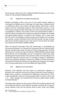 68 Expanding opportunities for and with Young people in Africa 
sexual abuse is taking over from mother-to-child-transmission as the major 
reason for HIV prevalence (Mabala 2006). 
(vi) Adolescent marriage and pregnancy 
Marital vulnerability to HIV is only one of many health hazards related to 
marriage and childbearing at an early age. As noted above, adolescent girls 
in sub-Saharan Africa marry earlier and have children earlier than in other 
regions, and this contributes directly to HIV transmission, bearing in mind 
that anaemia and general low health status are major contributing factors to 
susceptibility to infection. The burden of sexual and reproductive ill health, in 
particular those emanating from pregnancy, maternal mortality and morbidity 
and gender-based violence, is central to HIV infection. This is quite apart 
from the other vulnerabilities caused by early sexual initiation and marriage. 
For example, a study in Rwanda confirms that the younger the age of sexual 
intercourse and first pregnancy (as in the case of married girls), the higher 
the incidence of HIV infection (UNFPA 2002). 
Given the general assumption that HIV transmission is exacerbated by 
promiscuous behaviour, it is important to emphasize that the majority of girls 
become sexually active inside marriage and that a large proportion of these 
infections occur inside marriage. According to UNFPA (2005), approximately 
60 to 80 per cent of HIV-positive women in sub-Saharan Africa have been 
infected by their husbands (their sole partners), while more than 80 per cent 
of new HIV infections in women occur in marriage or long-term relationships 
with primary partners. Research carried out in Ndola in Zambia and Kisumu 
in Kenya found that HIV prevalence among adolescent wives was much higher 
than among sexually active unmarried adolescents (Ajayi 2004). 
(vii) Migration and urbanization 
Recently, much attention has been given to cross-border migration, in 
particular the movement of young men trying to leave the country by legal or 
illegal means, as well as, increasingly, the trafficking of young women. There 
is also considerable movement of young people within a country, mainly rural 
– to – urban migration, as a result of lack of economic opportunities, conflict 
and desertification.38 
This large-scale migration to urban areas in Africa has created conditions that 
encourage the spread of many different diseases, including HIV. In general, 
young migrants move into the poorest areas of town, which lack healthy 
38 See ECA (2006) for more details on migration in Africa. 
 