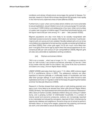 African Youth Report 2009 69 
conditions and whose infrastructure encourages the spread of disease. For 
example, research in South Africa shows clearly that HIV spreads most rapidly 
in the informal and unplanned areas of town (Marais 2005). 
Furthermore, in poor urban communities where children are more vulnerable 
to sexual exploitation, sexual initiation occurs at a very young age. For example, 
in a survey of 1,600 children and adolescents in four poor urban communities 
in Lusaka, over a quarter of children aged 10 said they had already had sex, and 
the figure rose to 60 per cent among 14 – year – olds (Jackson 2002). 
Migrant populations are also more likely to be socially marginalized with 
restricted access to economic assets, information and services. In particular, 
migrant girls are young and very isolated. Socially isolated girls are six times 
more likely to be subjected to forced sex than socially connected girls (Hallman 
and Diere 2005). Poor urban girls aged 14-19 are much more likely than 
poor rural girls of the same age to report their first sexual experience as non-consensual 
(56 per cent versus 37 per cent) (Hallman 2004). Migrant girls 
are also very vulnerable to exploitative working conditions. 
(viii) Orphans and street children 
“HIV is not a monster … what I see is hunger. I’m 14 – my siblings are crying for 
food, so I sell my body. I use condoms sometimes; otherwise, it’s raw sex. I need 
to buy mealie meal and relish for the children. Yes, I know I’ll die. But my brothers 
and sisters are crying.” (Human Rights Watch 2002) 
UNICEF (2008) estimates that there were 11.4 million AIDS orphans (aged 
0-17) in sub-Saharan Africa in 2007. The adolescent orphans are often 
expected to become (officially or unofficially) heads of households and look 
after their younger siblings. In such situations, they are often forced to seek 
exploitative work and/or migrate in order to find ways of supporting themselves 
and their families (de Waal et al. 2004). 
Research in Zambia showed that orphan girls or girls lacking parental care 
were much more likely to be abused than other girls (Human Rights Watch 
2002). Similarly, “the rapid assessment of the situation of orphans in Botswana” 
tells a story of orphan suicides, destitute children eking out a living on rubbish 
dump, and a growing number of child-headed households. In a context of 
intense social and economic pressures, orphans are increasingly reported 
to be mistreated and abused by care-givers, deprived of their inheritances by 
opportunist relatives and neighbours, forced to drop out of school to perform 
domestic labour or bring home wages, pressured into entering commercial 
sex work, and vulnerable to sexual abuse (Rajaraman 2001). 
 
