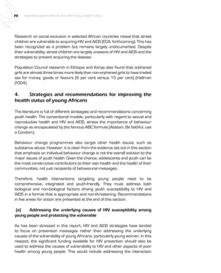 70 Expanding opportunities for and with Young people in Africa 
Research on social exclusion in selected African countries reveal that street 
children are vulnerable to acquiring HIV and AIDS (ECA, forthcoming). This has 
been recognized as a problem but remains largely undocumented. Despite 
their vulnerability, street children are largely unaware of HIV and AIDS and the 
strategies to prevent acquiring the disease. 
Population Council research in Ethiopia and Kenya also found that orphaned 
girls are almost three times more likely than non-orphaned girls to have traded 
sex for money, goods or favours (6 per cent versus 15 per cent) (Hallman 
2004). 
4. Strategies and recommendations for improving the 
health status of young Africans 
The literature is full of different strategies and recommendations concerning 
youth health. The conventional models, particularly with regard to sexual and 
reproductive health and HIV and AIDS, stress the importance of behaviour 
change as encapsulated by the famous ABC formula (Abstain, Be faithful, use 
a Condom). 
Behaviour change programmes also target other health issues, such as 
substance abuse. However, it is clear from the evidence set out in this section 
that emphasis on individual behaviour change is not the overall solution to the 
major issues of youth health. Given the chance, adolescents and youth can be 
the most constructive contributors to their own health and the health of their 
communities, not just recipients of behavioural messages. 
Therefore, health interventions targeting young people need to be 
comprehensive, integrated and youth-friendly. They must address both 
biological and non-biological factors driving youth susceptibility to HIV and 
AIDS in a format that is appropriate and non-threatening. Recommendations 
in five areas for action are presented at the end of this section. 
(a) Addressing the underlying causes of HIV susceptibility among 
young people and protecting the vulnerable 
As has been stressed in this report, HIV and AIDS strategies have tended 
to focus on prevention messages rather than addressing the underlying 
causes of the vulnerability of young Africans, particularly young women. In this 
respect, the significant funding available for HIV prevention should also be 
used to address the causes of vulnerability to HIV and other aspects of poor 
health among young people. This would include addressing the interaction 
 