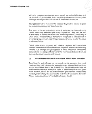 African Youth Report 2009 71 
with other diseases, namely malaria and sexually transmitted infections, and 
the epidemic of gender-based violence against young women, including child 
marriage, female genital mutilation, sexual harassment and abuse. 
Young people must be involved in this process. They must be allowed to speak 
out on such issues as gender-based violence. 
This report underscores the importance of protecting the health of young 
people, particularly adolescent girls and young women. Young men are also 
at the mercy of conflict situations and increasing violence, particularly in 
urban areas. Protection should therefore, be recognized as a key element in 
prevention programmes built on the participation of young people. This issue 
is addressed below. 
Overall, governments together with bilateral, regional and international 
partners need to develop comprehensive, integrated approaches to tackling 
HIV and AIDS amongst the young people of Africa. They must address the 
biological and non-biological factors and the interrelation between them, as 
they are also country-specific and relevant. 
(b) Youth-friendly health services and more holistic health strategies 
To achieve this goal will require a more youth-friendly approach, since most 
health services in Africa, particularly sexual and reproductive health services, 
are not youth friendly (Brabin and Brabin 2005). For example, within maternal 
and child health services, the special needs of adolescent girls are not given 
much attention, despite the fact that adolescent girls are most susceptible to 
morbidity and mortality. One example of a youth-friendly approach is the South 
African National Adolescent-Friendly Clinic Initiative (box 3). 
 