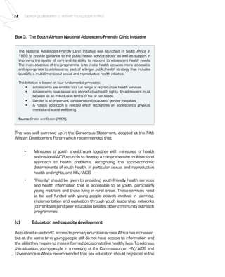 72 Expanding opportunities for and with Young people in Africa 
Box 3. The South African National Adolescent-Friendly Clinic Initiative 
The National Adolescent-Friendly Clinic Initiative was launched in South Africa in 
1999 to provide guidance to the public health service sector as well as support in 
improving the quality of care and its ability to respond to adolescent health needs. 
The main objective of the programme is to make health services more accessible 
and appropriate to adolescents, part of a larger public health strategy that includes 
LoveLife, a multidimensional sexual and reproductive health initiative. 
The Initiative is based on four fundamental principles: 
• Adolescents are entitled to a full range of reproductive health services 
• Adolescents have sexual and reproductive health rights. An adolescent must 
be seen as an individual in terms of his or her needs 
• Gender is an important consideration because of gender inequities 
• A holistic approach is needed which recognizes an adolescent’s physical, 
mental and social well-being. 
Source: Brabin and Brabin (2005), 
This was well summed up in the Consensus Statement, adopted at the Fifth 
African Development Forum which recommended that: 
• Ministries of youth should work together with ministries of health 
and national AIDS councils to develop a comprehensive multisectoral 
approach to health problems, recognizing the socio-economic 
determinants of youth health, in particular sexual and reproductive 
health and rights, and HIV/AIDS 
• “Priority” should be given to providing youth-friendly health services 
and health information that is accessible to all youth, particularly 
young mothers and those living in rural areas. These services need 
to be well funded with young people actively involved in planning, 
implementation and evaluation through youth leadership, networks 
(committees) and peer education besides other community outreach 
programmes 
(c) Education and capacity development 
As outlined in section C, access to primary education across Africa has increased, 
but at the same time young people still do not have access to information and 
the skills they require to make informed decisions to live healthy lives. To address 
this situation, young people in a meeting of the Commission on HIV/AIDS and 
Governance in Africa recommended that sex education should be placed in the 
 