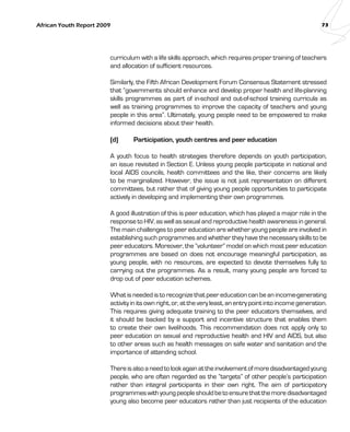 African Youth Report 2009 73 
curriculum with a life skills approach, which requires proper training of teachers 
and allocation of sufficient resources. 
Similarly, the Fifth African Development Forum Consensus Statement stressed 
that “governments should enhance and develop proper health and life-planning 
skills programmes as part of in-school and out-of-school training curricula as 
well as training programmes to improve the capacity of teachers and young 
people in this area”. Ultimately, young people need to be empowered to make 
informed decisions about their health. 
(d) Participation, youth centres and peer education 
A youth focus to health strategies therefore depends on youth participation, 
an issue revisited in Section E. Unless young people participate in national and 
local AIDS councils, health committees and the like, their concerns are likely 
to be marginalized. However, the issue is not just representation on different 
committees, but rather that of giving young people opportunities to participate 
actively in developing and implementing their own programmes. 
A good illustration of this is peer education, which has played a major role in the 
response to HIV, as well as sexual and reproductive health awareness in general. 
The main challenges to peer education are whether young people are involved in 
establishing such programmes and whether they have the necessary skills to be 
peer educators. Moreover, the “volunteer” model on which most peer education 
programmes are based on does not encourage meaningful participation, as 
young people, with no resources, are expected to devote themselves fully to 
carrying out the programmes. As a result, many young people are forced to 
drop out of peer education schemes. 
What is needed is to recognize that peer education can be an income-generating 
activity in its own right, or, at the very least, an entry point into income generation. 
This requires giving adequate training to the peer educators themselves, and 
it should be backed by a support and incentive structure that enables them 
to create their own livelihoods. This recommendation does not apply only to 
peer education on sexual and reproductive health and HIV and AIDS, but also 
to other areas such as health messages on safe water and sanitation and the 
importance of attending school. 
There is also a need to look again at the involvement of more disadvantaged young 
people, who are often regarded as the “targets” of other people’s participation 
rather than integral participants in their own right. The aim of participatory 
programmes with young people should be to ensure that the more disadvantaged 
young also become peer educators rather than just recipients of the education 
 