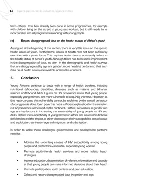 74 Expanding opportunities for and with Young people in Africa 
from others. This has already been done in some programmes, for example 
with children living on the street or young sex workers, but it still needs to be 
incorporated into all programmes working with young people. 
(e) Better, disaggregated data on the health status of Africa’s youth 
As argued at the beginning of this section, there is very little focus on the specific 
health issues of youth. Furthermore, issues of health have not been sufficiently 
examined with a youth focus. This requires better data to accurately reflect on 
the health status of Africa’s youth. Although there has been some improvement 
in the disaggregation of data, as seen in the demographic and health surveys 
that are disaggregated by age and gender, more needs to be done so that such 
data on all health issues are available across the continent. 
5. Conclusion 
Young Africans continue to battle with a range of health burdens, including 
nutritional deficiencies, disabilities, diseases such as malaria and bilharzia, 
violence and HIV and AIDS. Figures on HIV prevalence reveal that young people, 
especially young women, are more vulnerable to acquiring the virus. However, as 
this report argues, this vulnerability cannot be explained by the sexual behaviour 
of young people alone. Even poverty is not a sufficient explanation for the variation 
in HIV prevalence witnessed on the continent. Rather, inequalities in gender and 
age are key factors in increasing the vulnerability of young people to HIV and 
AIDS. Behind the susceptibility of young women in Africa are issues of nutritional 
deficiencies and the impact of other diseases on their susceptibility, sexual abuse 
and exploitation, early marriage and migration and urbanization. 
In order to tackle these challenges, governments and development partners 
need to: 
• Address the underlying causes of HIV susceptibility among young 
people and protect the vulnerable, especially young women 
• Promote youth-friendly health services and more holistic health 
strategies 
• Improve education, dissemination of relevant information and capacity 
so that young people can make informed decisions about their health 
• Promote participation, youth centres and peer education 
• Collect and report disaggregated data by gender and age. 
 