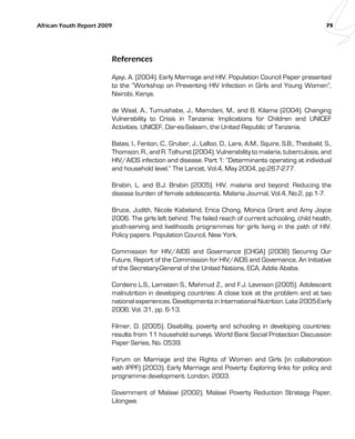 African Youth Report 2009 75 
References 
Ajayi, A. (2004). Early Marriage and HIV. Population Council Paper presented 
to the “Workshop on Preventing HIV Infection in Girls and Young Women”, 
Nairobi, Kenya. 
de Waal, A., Tumushabe, J., Mamdani, M., and B. Kilama (2004). Changing 
Vulnerability to Crisis in Tanzania: Implications for Children and UNICEF 
Activities. UNICEF, Dar-es-Salaam, the United Republic of Tanzania. 
Bates, I., Fenton, C., Gruber, J., Lalloo, D., Lara, A.M., Squire, S.B., Theobald, S., 
Thomson, R., and R. Tolhurst (2004). Vulnerability to malaria, tuberculosis, and 
HIV/AIDS infection and disease. Part 1: “Determinants operating at individual 
and household level.” The Lancet, Vol.4, May 2004, pp.267-277. 
Brabin, L. and B.J. Brabin (2005). HIV, malaria and beyond: Reducing the 
disease burden of female adolescents. Malaria Journal, Vol.4, No.2, pp.1-7. 
Bruce, Judith, Nicole Kabeland, Erica Chong, Monica Grant and Amy Joyce 
2006. The girls left behind: The failed reach of current schooling, child health, 
youth-serving and livelihoods programmes for girls living in the path of HIV. 
Policy papers. Population Council, New York. 
Commission for HIV/AIDS and Governance (CHGA) (2008) Securing Our 
Future, Report of the Commission for HIV/AIDS and Governance, An Initiative 
of the Secretary-General of the United Nations, ECA, Addis Ababa. 
Cordeiro L.S., Lamstein S., Mahmud Z., and F.J. Levinson (2005). Adolescent 
malnutrition in developing countries: A close look at the problem and at two 
national experiences. Developments in International Nutrition. Late 2005-Early 
2006; Vol. 31, pp. 6-13. 
Filmer, D. (2005). Disability, poverty and schooling in developing countries: 
results from 11 household surveys. World Bank Social Protection Discussion 
Paper Series, No. 0539. 
Forum on Marriage and the Rights of Women and Girls (in collaboration 
with IPPF) (2003). Early Marriage and Poverty: Exploring links for policy and 
programme development. London, 2003. 
Government of Malawi (2002). Malawi Poverty Reduction Strategy Paper, 
Lilongwe. 
 