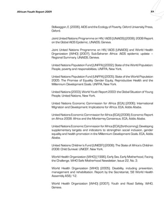 African Youth Report 2009 77 
Stillwaggon, E. (2006). AIDS and the Ecology of Poverty. Oxford University Press, 
Oxford. 
Joint United Nations Programme on HIV/AIDS (UNAIDS) (2008). 2008 Report 
on the Global AIDS Epidemic, UNAIDS, Geneva. 
Joint United Nations Programme on HIV/AIDS (UNAIDS) and World Health 
Organization (WHO) (2007). Sub-Saharan Africa: AIDS epidemic update – 
Regional Summary. UNAIDS, Geneva. 
United Nations Population Fund (UNFPA) (2002). State of the World Population: 
People, poverty and responsibilities. UNFPA, New York. 
United Nations Population Fund (UNFPA) (2005). State of the World Population 
2005: The Promise of Equality: Gender Equity, Reproductive Health and the 
Millennium Development Goals. UNFPA, New York. 
United Nations (2003). World Youth Report 2003: the Global Situation of Young 
People. United Nations, New York. 
United Nations Economic Commission for Africa (ECA) (2006). International 
Migration and Development: Implications for Africa. ECA, Addis Ababa. 
United Nations Economic Commission for Africa (ECA) (2008). Economic Report 
on Africa 2008: Africa and the Monterrey Consensus. ECA, Addis Ababa. 
United Nations Economic Commission for Africa (ECA) (forthcoming). Developing 
supplementary targets and indicators to strengthen social inclusion, gender 
equality and health promotion in the Millennium Development Goals. ECA, Addis 
Ababa. 
United Nations Children’s Fund (UNICEF) (2008). The State of Africa’s Children 
2008: Child Survival. UNICEF, New York. 
World Health Organization (WHO) (1996). Early Sex, Early Motherhood, Facing 
the Challenge. WHO Safe Motherhood Newsletter, Issue 22, No. 3. 
World Health Organization (WHO) (2005). Disability, including prevention, 
management and rehabilitation. Report by the Secretariat, 58 World Health 
Assembly A58/12. 
World Health Organization (WHO) (2007). Youth and Road Safety. WHO, 
Geneva. 
 