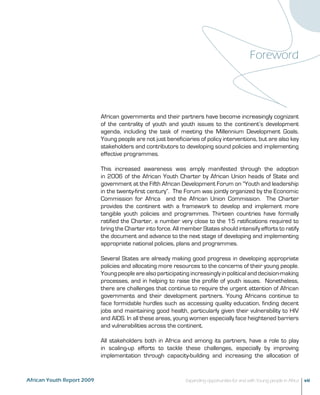 Foreword 
African governments and their partners have become increasingly cognizant 
of the centrality of youth and youth issues to the continent’s development 
agenda, including the task of meeting the Millennium Development Goals. 
Young people are not just beneficiaries of policy interventions, but are also key 
stakeholders and contributors to developing sound policies and implementing 
effective programmes. 
This increased awareness was amply manifested through the adoption 
in 2006 of the African Youth Charter by African Union heads of State and 
government at the Fifth African Development Forum on “Youth and leadership 
in the twenty-first century”. The Forum was jointly organized by the Economic 
Commission for Africa and the African Union Commission. The Charter 
provides the continent with a framework to develop and implement more 
tangible youth policies and programmes. Thirteen countries have formally 
ratified the Charter, a number very close to the 15 ratifications required to 
bring the Charter into force. All member States should intensify efforts to ratify 
the document and advance to the next stage of developing and implementing 
appropriate national policies, plans and programmes. 
Several States are already making good progress in developing appropriate 
policies and allocating more resources to the concerns of their young people. 
Young people are also participating increasingly in political and decision-making 
processes, and in helping to raise the profile of youth issues. Nonetheless, 
there are challenges that continue to require the urgent attention of African 
governments and their development partners. Young Africans continue to 
face formidable hurdles such as accessing quality education, finding decent 
jobs and maintaining good health, particularly given their vulnerability to HIV 
and AIDS. In all these areas, young women especially face heightened barriers 
and vulnerabilities across the continent. 
All stakeholders both in Africa and among its partners, have a role to play 
in scaling-up efforts to tackle these challenges, especially by improving 
implementation through capacity-building and increasing the allocation of 
African Youth Report 2009 Expanding opportunities for and with Young people in Africa vii 
 