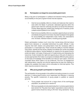 African Youth Report 2009 81 
(b) Participation as integral to accountable government 
Being a key part of participation in political and decision-making processes, 
accountability on the part of governments has two aspects: 
• Internal accountability refers to checks and balances that need to 
exist within the State. In particular, dedicated agencies within the 
government need the authority and will to scrutinize the behaviour 
of other State agencies, publish their findings and, if need be, punish 
unlawful actions (Rakner et al. 2007) 
• External accountability refers to a society’s opportunity to scrutinize 
and debate what government does. Key external players that agitate 
for accountability are independent mass media, civic associations 
and, not least, individual citizens, including young people 
Citizen participation involves much more than merely being informed about 
government decisions or consulted beforehand by public officials. It also 
requires that both citizens and policymakers have the necessary skills to 
participate in a meaningful way. These include the ability to marshal relevant 
information, identify the key issues, develop and debate the merits and pitfalls 
of different policy options, receive feedback on reasons for the government’s 
preferred option, and ways of being part of implementing and evaluating the 
outcomes. It also includes the right and opportunity on the part of citizens to 
access appropriate information, to propose and debate different policy options 
on the basis of knowledge of the benefits and risks for each option, and to be 
consulted about which option is to be preferred. This form of engagement 
with policymakers requires not only the opportunity but also the capacity to 
analyse the available information and to articulate an informed opinion. This 
often requires access to resources. 
(c) Why young people’s participation is important 
The participation of young people in the political and policy process is a crucial 
element in making governments more responsive and effective in reducing 
poverty. The specific involvement of young people is justified on several 
grounds: 
• Young people now account for a large share of the working-age 
population, as pointed out in section B. 
• More young people are educated today than in previous generations 
(see section C). They also have higher expectations about what the 
governments should be doing to lift their living standards. Young 
 