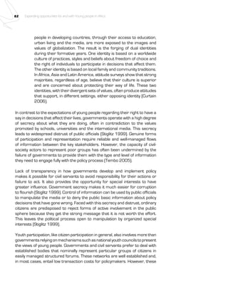 82 Expanding opportunities for and with Young people in Africa 
people in developing countries, through their access to education, 
urban living and the media, are more exposed to the images and 
values of globalization. The result is the forging of dual identities 
during their formative years. One identity is based on a worldwide 
culture of practices, styles and beliefs about freedom of choice and 
the right of individuals to participate in decisions that affect them. 
The other identity is based on local family and community traditions. 
In Africa, Asia and Latin America, attitude surveys show that strong 
majorities, regardless of age, believe that their culture is superior 
and are concerned about protecting their way of life. These two 
identities, with their divergent sets of values, often produce attitudes 
that support, in different settings, either opposing identity (Curtain 
2006). 
In contrast to the expectations of young people regarding their right to have a 
say in decisions that affect their lives, governments operate with a high degree 
of secrecy about what they are doing, often in contradiction to the values 
promoted by schools, universities and the international media. This secrecy 
leads to widespread distrust of public officials (Stiglitz 1999). Genuine forms 
of participation and representation require reliable and well-managed flows 
of information between the key stakeholders. However, the capacity of civil-society 
actors to represent poor groups has often been undermined by the 
failure of governments to provide them with the type and level of information 
they need to engage fully with the policy process (Tembo 2005). 
Lack of transparency in how governments develop and implement policy 
makes it possible for civil servants to avoid responsibility for their actions or 
failure to act. It also provides the opportunity for special interests to have 
greater influence. Government secrecy makes it much easier for corruption 
to flourish (Stiglitz 1999). Control of information can be used by public officials 
to manipulate the media or to deny the public basic information about policy 
decisions that have gone wrong. Faced with this secrecy and distrust, ordinary 
citizens are predisposed to reject forms of active involvement in the public 
sphere because they get the strong message that it is not worth the effort. 
This leaves the political process open to manipulation by organized special 
interests (Stiglitz 1999). 
Youth participation, like citizen participation in general, also involves more than 
governments relying on mechanisms such as national youth councils to present 
the views of young people. Governments and civil servants prefer to deal with 
established bodies that nominally represent particular groups of citizens in 
easily managed structured forums. These networks are well established and, 
in most cases, entail low transaction costs for policymakers. However, these 
 