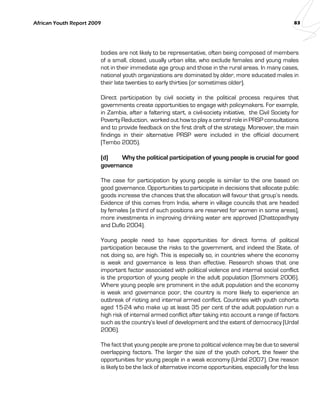 African Youth Report 2009 83 
bodies are not likely to be representative, often being composed of members 
of a small, closed, usually urban elite, who exclude females and young males 
not in their immediate age group and those in the rural areas. In many cases, 
national youth organizations are dominated by older, more educated males in 
their late twenties to early thirties (or sometimes older). 
Direct participation by civil society in the political process requires that 
governments create opportunities to engage with policymakers. For example, 
in Zambia, after a faltering start, a civil-society initiative, the Civil Society for 
Poverty Reduction, worked out how to play a central role in PRSP consultations 
and to provide feedback on the first draft of the strategy. Moreover, the main 
findings in their alternative PRSP were included in the official document 
(Tembo 2005). 
(d) Why the political participation of young people is crucial for good 
governance 
The case for participation by young people is similar to the one based on 
good governance. Opportunities to participate in decisions that allocate public 
goods increase the chances that the allocation will favour that group’s needs. 
Evidence of this comes from India, where in village councils that are headed 
by females (a third of such positions are reserved for women in some areas), 
more investments in improving drinking water are approved (Chattopadhyay 
and Duflo 2004). 
Young people need to have opportunities for direct forms of political 
participation because the risks to the government, and indeed the State, of 
not doing so, are high. This is especially so, in countries where the economy 
is weak and governance is less than effective. Research shows that one 
important factor associated with political violence and internal social conflict 
is the proportion of young people in the adult population (Sommers 2006). 
Where young people are prominent in the adult population and the economy 
is weak and governance poor, the country is more likely to experience an 
outbreak of rioting and internal armed conflict. Countries with youth cohorts 
aged 15-24 who make up at least 35 per cent of the adult population run a 
high risk of internal armed conflict after taking into account a range of factors 
such as the country’s level of development and the extent of democracy (Urdal 
2006). 
The fact that young people are prone to political violence may be due to several 
overlapping factors. The larger the size of the youth cohort, the fewer the 
opportunities for young people in a weak economy (Urdal 2007). One reason 
is likely to be the lack of alternative income opportunities, especially for the less 
 