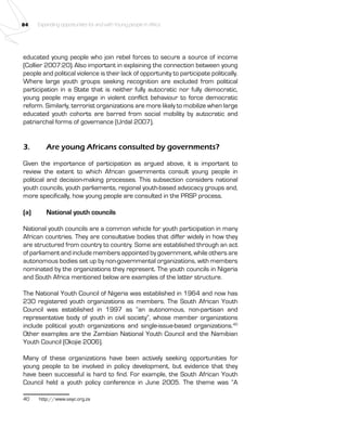 84 Expanding opportunities for and with Young people in Africa 
educated young people who join rebel forces to secure a source of income 
(Collier 2007:20). Also important in explaining the connection between young 
people and political violence is their lack of opportunity to participate politically. 
Where large youth groups seeking recognition are excluded from political 
participation in a State that is neither fully autocratic nor fully democratic, 
young people may engage in violent conflict behaviour to force democratic 
reform. Similarly, terrorist organizations are more likely to mobilize when large 
educated youth cohorts are barred from social mobility by autocratic and 
patriarchal forms of governance (Urdal 2007). 
3. Are young Africans consulted by governments? 
Given the importance of participation as argued above, it is important to 
review the extent to which African governments consult young people in 
political and decision-making processes. This subsection considers national 
youth councils, youth parliaments, regional youth-based advocacy groups and, 
more specifically, how young people are consulted in the PRSP process. 
(a) National youth councils 
National youth councils are a common vehicle for youth participation in many 
African countries. They are consultative bodies that differ widely in how they 
are structured from country to country. Some are established through an act 
of parliament and include members appointed by government, while others are 
autonomous bodies set up by non-governmental organizations, with members 
nominated by the organizations they represent. The youth councils in Nigeria 
and South Africa mentioned below are examples of the latter structure. 
The National Youth Council of Nigeria was established in 1964 and now has 
230 registered youth organizations as members. The South African Youth 
Council was established in 1997 as “an autonomous, non-partisan and 
representative body of youth in civil society”, whose member organizations 
include political youth organizations and single-issue-based organizations.40 
Other examples are the Zambian National Youth Council and the Namibian 
Youth Council (Okojie 2006). 
Many of these organizations have been actively seeking opportunities for 
young people to be involved in policy development, but evidence that they 
have been successful is hard to find. For example, the South African Youth 
Council held a youth policy conference in June 2005. The theme was “A 
40 http://www.sayc.org.za 
 
