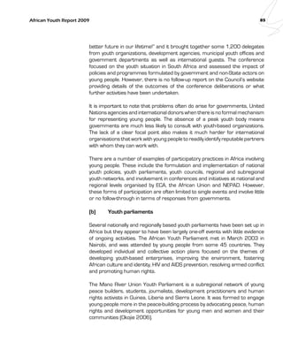 African Youth Report 2009 85 
better future in our lifetime!” and it brought together some 1,200 delegates 
from youth organizations, development agencies, municipal youth offices and 
government departments as well as international guests. The conference 
focused on the youth situation in South Africa and assessed the impact of 
policies and programmes formulated by government and non-State actors on 
young people. However, there is no follow-up report on the Council’s website 
providing details of the outcomes of the conference deliberations or what 
further activities have been undertaken. 
It is important to note that problems often do arise for governments, United 
Nations agencies and international donors when there is no formal mechanism 
for representing young people. The absence of a peak youth body means 
governments are much less likely to consult with youth-based organizations. 
The lack of a clear focal point also makes it much harder for international 
organisations that work with young people to readily identify reputable partners 
with whom they can work with. 
There are a number of examples of participatory practices in Africa involving 
young people. These include the formulation and implementation of national 
youth policies, youth parliaments, youth councils, regional and subregional 
youth networks, and involvement in conferences and initiatives at national and 
regional levels organised by ECA, the African Union and NEPAD. However, 
these forms of participation are often limited to single events and involve little 
or no follow-through in terms of responses from governments. 
(b) Youth parliaments 
Several nationally and regionally based youth parliaments have been set up in 
Africa but they appear to have been largely one-off events with little evidence 
of ongoing activities. The African Youth Parliament met in March 2003 in 
Nairobi, and was attended by young people from some 45 countries. They 
developed individual and collective action plans focused on the themes of 
developing youth-based enterprises, improving the environment, fostering 
African culture and identity, HIV and AIDS prevention, resolving armed conflict 
and promoting human rights. 
The Mano River Union Youth Parliament is a subregional network of young 
peace builders, students, journalists, development practitioners and human 
rights activists in Guinea, Liberia and Sierra Leone. It was formed to engage 
young people more in the peace-building process by advocating peace, human 
rights and development opportunities for young men and women and their 
communities (Okojie 2006). 
 
